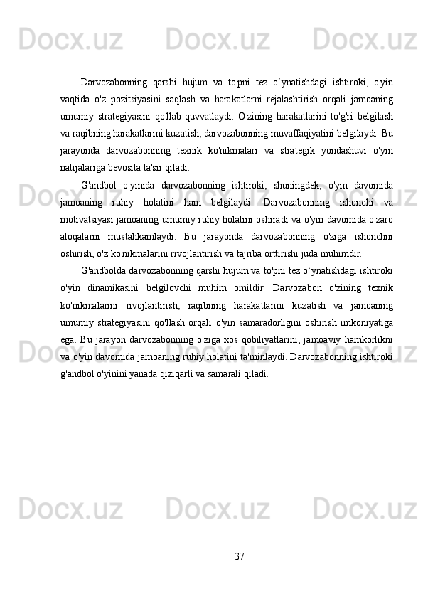 Darvozabonning   qarshi   hujum   va   to'pni   tez   o‘ynatishdagi   ishtiroki,   o'yin
vaqtida   o'z   pozitsiyasini   saqlash   va   harakatlarni   rejalashtirish   orqali   jamoaning
umumiy   strategiyasini   qo'llab-quvvatlaydi.   O'zining   harakatlarini   to'g'ri   belgilash
va raqibning harakatlarini kuzatish, darvozabonning muvaffaqiyatini belgilaydi. Bu
jarayonda   darvozabonning   texnik   ko'nikmalari   va   strategik   yondashuvi   o'yin
natijalariga bevosita ta'sir qiladi.
G'andbol   o'yinida   darvozabonning   ishtiroki,   shuningdek,   o'yin   davomida
jamoaning   ruhiy   holatini   ham   belgilaydi.   Darvozabonning   ishonchi   va
motivatsiyasi jamoaning umumiy ruhiy holatini oshiradi va o'yin davomida o'zaro
aloqalarni   mustahkamlaydi.   Bu   jarayonda   darvozabonning   o'ziga   ishonchni
oshirish, o'z ko'nikmalarini rivojlantirish va tajriba orttirishi juda muhimdir.
G'andbolda darvozabonning qarshi hujum va to'pni tez o‘ynatishdagi ishtiroki
o'yin   dinamikasini   belgilovchi   muhim   omildir.   Darvozabon   o'zining   texnik
ko'nikmalarini   rivojlantirish,   raqibning   harakatlarini   kuzatish   va   jamoaning
umumiy   strategiyasini   qo'llash   orqali   o'yin   samaradorligini   oshirish   imkoniyatiga
ega.   Bu   jarayon   darvozabonning   o'ziga   xos   qobiliyatlarini,   jamoaviy   hamkorlikni
va o'yin davomida jamoaning ruhiy holatini ta'minlaydi. Darvozabonning ishtiroki
g'andbol o'yinini yanada qiziqarli va samarali qiladi.
37 