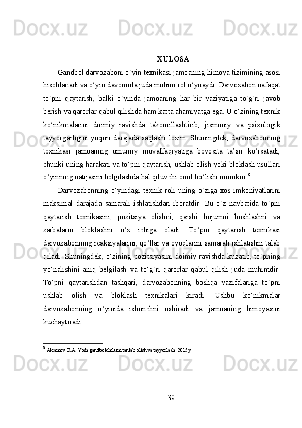 XULOSA
Gandbol darvozaboni o‘yin texnikasi jamoaning himoya   tizimining asosi
hisoblanadi va o‘yin davomida juda muhim rol o‘ynaydi. Darvozabon nafaqat
to‘pni   qaytarish,   balki   o‘yinda   jamoaning   har   bir   vaziyatiga   to‘g‘ri   javob
berish va qarorlar qabul qilishda ham katta ahamiyatga ega. U o‘zining texnik
ko‘nikmalarini   doimiy   ravishda   takomillashtirib,   jismoniy   va   psixologik
tayyorgarligini yuqori darajada saqlashi lozim. Shuningdek, darvozabonning
texnikasi   jamoaning   umumiy   muvaffaqiyatiga   bevosita   ta’sir   ko‘rsatadi,
chunki uning harakati va to‘pni qaytarish, ushlab olish yoki bloklash usullari
o‘yinning natijasini belgilashda hal qiluvchi omil bo‘lishi mumkin. 8
Darvozabonning   o‘yindagi   texnik   roli   uning   o‘ziga   xos   imkoniyatlarini
maksimal   darajada   samarali   ishlatishdan   iboratdir.   Bu   o‘z   navbatida   to‘pni
qaytarish   texnikasini,   pozitsiya   olishni,   qarshi   hujumni   boshlashni   va
zarbalarni   bloklashni   o‘z   ichiga   oladi.   To‘pni   qaytarish   texnikasi
darvozabonning reaksiyalarini, qo‘llar va oyoqlarini samarali ishlatishni talab
qiladi. Shuningdek, o‘zining pozitsiyasini doimiy ravishda kuzatib, to‘pning
yo‘nalishini   aniq   belgilash   va   to‘g‘ri   qarorlar   qabul   qilish   juda   muhimdir.
To‘pni   qaytarishdan   tashqari,   darvozabonning   boshqa   vazifalariga   to‘pni
ushlab   olish   va   bloklash   texnikalari   kiradi.   Ushbu   ko‘nikmalar
darvozabonning   o‘yinida   ishonchni   oshiradi   va   jamoaning   himoyasini
kuchaytiradi.
8
 Akramov R.A. Yosh gandbolchilarni tanlab olish va tayyorlash. 2015 y.
39 