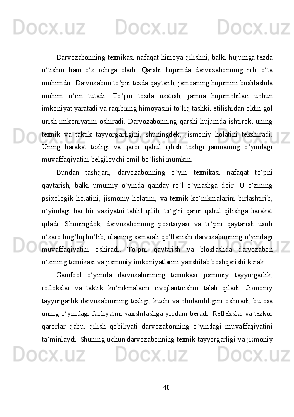 Darvozabonning texnikasi nafaqat himoya qilishni, balki hujumga tezda
o‘tishni   ham   o‘z   ichiga   oladi.   Qarshi   hujumda   darvozabonning   roli   o‘ta
muhimdir. Darvozabon to‘pni tezda qaytarib, jamoaning hujumini boshlashda
muhim   o‘rin   tutadi.   To‘pni   tezda   uzatish,   jamoa   hujumchilari   uchun
imkoniyat yaratadi va raqibning himoyasini to‘liq tashkil etilishidan oldin gol
urish imkoniyatini oshiradi. Darvozabonning qarshi hujumda ishtiroki uning
texnik   va   taktik   tayyorgarligini,   shuningdek,   jismoniy   holatini   tekshiradi.
Uning   harakat   tezligi   va   qaror   qabul   qilish   tezligi   jamoaning   o‘yindagi
muvaffaqiyatini belgilovchi omil bo‘lishi mumkin.
Bundan   tashqari,   darvozabonning   o‘yin   texnikasi   nafaqat   to‘pni
qaytarish,   balki   umumiy   o‘yinda   qanday   ro‘l   o‘ynashga   doir.   U   o‘zining
psixologik   holatini,   jismoniy   holatini,   va   texnik   ko‘nikmalarini   birlashtirib,
o‘yindagi   har   bir   vaziyatni   tahlil   qilib,   to‘g‘ri   qaror   qabul   qilishga   harakat
qiladi.   Shuningdek,   darvozabonning   pozitsiyasi   va   to‘pni   qaytarish   usuli
o‘zaro bog‘liq bo‘lib, ularning samarali qo‘llanishi darvozabonning o‘yindagi
muvaffaqiyatini   oshiradi.   To‘pni   qaytarish   va   bloklashda   darvozabon
o‘zining texnikasi va jismoniy imkoniyatlarini yaxshilab boshqarishi kerak.
Gandbol   o‘yinida   darvozabonning   texnikasi   jismoniy   tayyorgarlik,
reflekslar   va   taktik   ko‘nikmalarni   rivojlantirishni   talab   qiladi.   Jismoniy
tayyorgarlik darvozabonning tezligi, kuchi va chidamliligini oshiradi, bu esa
uning o‘yindagi faoliyatini yaxshilashga yordam beradi. Reflekslar va tezkor
qarorlar   qabul   qilish   qobiliyati   darvozabonning   o‘yindagi   muvaffaqiyatini
ta’minlaydi. Shuning uchun darvozabonning texnik tayyorgarligi va jismoniy
40 