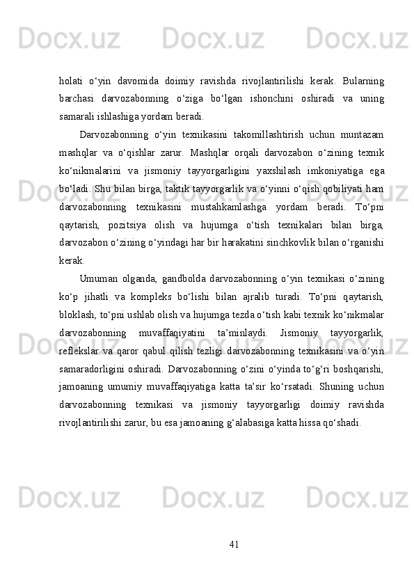 holati   o‘yin   davomida   doimiy   ravishda   rivojlantirilishi   kerak.   Bularning
barchasi   darvozabonning   o‘ziga   bo‘lgan   ishonchini   oshiradi   va   uning
samarali ishlashiga yordam beradi.
Darvozabonning   o‘yin   texnikasini   takomillashtirish   uchun   muntazam
mashqlar   va   o‘qishlar   zarur.   Mashqlar   orqali   darvozabon   o‘zining   texnik
ko‘nikmalarini   va   jismoniy   tayyorgarligini   yaxshilash   imkoniyatiga   ega
bo‘ladi. Shu bilan birga, taktik tayyorgarlik va o‘yinni o‘qish qobiliyati ham
darvozabonning   texnikasini   mustahkamlashga   yordam   beradi.   To‘pni
qaytarish,   pozitsiya   olish   va   hujumga   o‘tish   texnikalari   bilan   birga,
darvozabon o‘zining o‘yindagi har bir harakatini sinchkovlik bilan o‘rganishi
kerak.
Umuman   olganda,   gandbolda   darvozabonning   o‘yin   texnikasi   o‘zining
ko‘p   jihatli   va   kompleks   bo‘lishi   bilan   ajralib   turadi.   To‘pni   qaytarish,
bloklash, to‘pni ushlab olish va hujumga tezda o‘tish kabi texnik ko‘nikmalar
darvozabonning   muvaffaqiyatini   ta’minlaydi.   Jismoniy   tayyorgarlik,
reflekslar   va   qaror   qabul   qilish   tezligi   darvozabonning   texnikasini   va   o‘yin
samaradorligini oshiradi. Darvozabonning o‘zini o‘yinda to‘g‘ri boshqarishi,
jamoaning   umumiy   muvaffaqiyatiga   katta   ta’sir   ko‘rsatadi.   Shuning   uchun
darvozabonning   texnikasi   va   jismoniy   tayyorgarligi   doimiy   ravishda
rivojlantirilishi zarur, bu esa jamoaning g‘alabasiga katta hissa qo‘shadi.
41 
