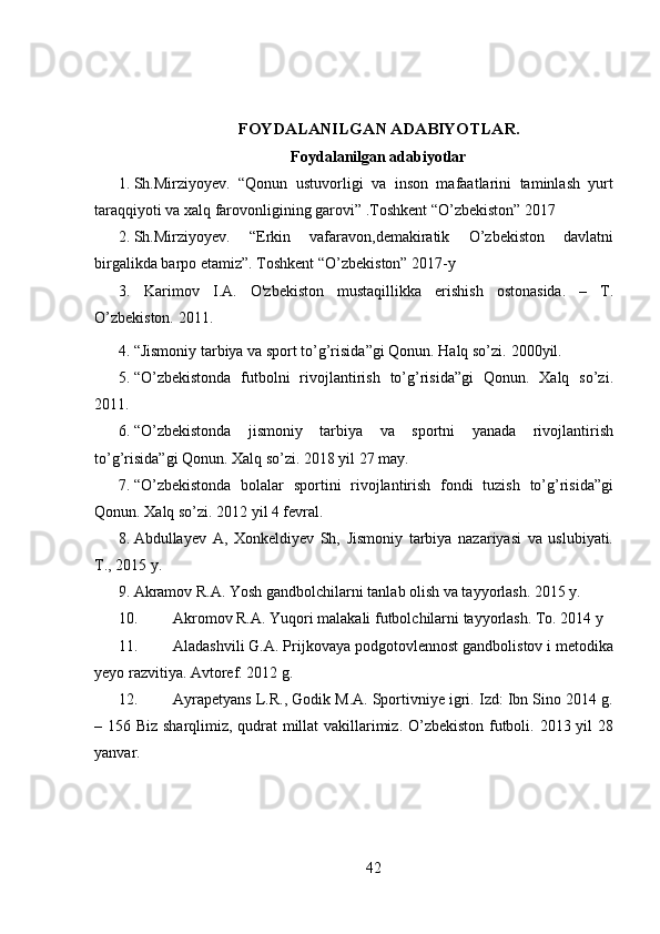 FOYDALANILGAN ADABIYOTLAR.
Foydalanilgan adabiyotlar
1. Sh.Mirziyoyev.   “Qonun   ustuvorligi   va   inson   mafaatlarini   taminlash   yurt
taraqqiyoti va xalq farovonligining garovi” .Toshkent “O’zbekiston” 2017
2. Sh.Mirziyoyev.   “Erkin   vafaravon,demakiratik   O’zbekiston   davlatni
birgalikda barpo etamiz”. Toshkent “O’zbekiston” 2017-y 
3. Karimov   I.A.   O'zbekiston   mustaqillikka   erishish   ostonasida.   –   T.
O’zbekiston. 2011.
4. “Jismoniy tarbiya va sport to’g’risida”gi Qonun. Halq so’zi.  2000 yil. 
5. “O’zbekistonda   futbolni   rivojlantirish   to’g’risida”gi   Qonun.   Xalq   so’zi.
2011.
6. “O’zbekistonda   jismoniy   tarbiya   va   sportni   yanada   rivojlantirish
to’g’risida”gi Qonun. Xalq so’zi. 2018 yil 27 may.
7. “O’zbekistonda   bolalar   sportini   rivojlantirish   fondi   tuzish   to’g’risida”gi
Qonun. Xalq so’zi. 2012 yil 4 fevral.
8. Abdullayev   A,   Xonkeldiyev   Sh,   Jismoniy   tarbiya   nazariyasi   va   uslubiyati.
T., 2015 y.
9. Akramov R.A.  Yosh  gandbolchilarni  tanlab olish va tayyorlash. 2015 y.
10. Akromov R.A.  Yuqori malakali futbolchilarni tayyorlash. To. 2014 y
11. Aladashvili G.A. Prijkovaya podgotovlennost gandbolistov i metodika
yeyo razvitiya. Avtoref. 2012 g. 
12. Ayrapetyans L.R., Godik M.A. Sportivniye igri. Izd: Ibn Sino 2014 g.
– 156   Biz sharqlimiz, qudrat millat vakillarimiz. O’zbekiston futboli. 2013 yil 28
yanvar.
42 