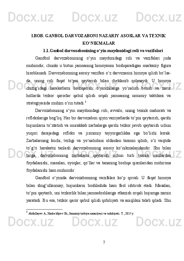 I.BOB.   GANBOL DARVOZABONI NAZARIY ASOSLAR VA TEXNIK
KO‘NIKMALAR
1.1.Ganbol darvozabonining o‘yin maydonidagi roli va vazifalari
Gandbol   darvozabonining   o‘yin   maydonidagi   roli   va   vazifalari   juda
muhimdir,   chunki   u   butun   jamoaning   himoyasini   boshqaradigan   markaziy   figura
hisoblanadi. Darvozabonning asosiy vazifasi o‘z darvozasini himoya qilish bo‘lsa-
da,   uning   roli   faqat   to‘pni   qaytarish   bilan   cheklanib   qolmaydi.   U   himoya
chizig‘idagi   harakatlarni   boshqarish,   o‘yinchilarga   yo‘nalish   berish   va   zarur
hollarda   tezkor   qarorlar   qabul   qilish   orqali   jamoaning   umumiy   taktikasi   va
strategiyasida muhim o‘rin tutadi. 2
Darvozabonning   o‘yin   maydonidagi   roli,   avvalo,   uning   texnik   mahorati   va
reflekslariga bog‘liq. Har bir darvozabon qiyin vaziyatlarda to‘pni qaytarish, qarshi
hujumlarni to‘xtatish va murakkab zarbalarga qarshi tezkor javob qaytarish uchun
yuqori   darajadagi   refleks   va   jismoniy   tayyorgarlikka   ega   bo‘lishi   kerak.
Zarbalarning   kuchi,   tezligi   va   yo‘nalishini   oldindan   taxmin   qilish,   o‘z   vaqtida
to‘g‘ri   harakatni   tanlash   darvozabonning   asosiy   ko‘nikmalaridandir.   Shu   bilan
birga,   darvozabonning   zarbalarni   qaytarish   uchun   turli   texnik   usullardan
foydalanishi,   masalan,   oyoqlar,   qo‘llar   va   tananing   boshqa   qismlaridan   mohirona
foydalanishi ham muhimdir.
Gandbol   o‘yinida   darvozabonning   vazifalari   ko‘p   qirrali.   U   faqat   himoya
bilan   shug‘ullanmay,   hujumlarni   boshlashda   ham   faol   ishtirok   etadi.   Masalan,
to‘pni qaytarib, uni tezkorlik bilan jamoadoshlariga etkazish orqali hujumga zamin
yaratadi. Bu esa, tezkor qaror qabul qilish qobiliyati va aniqlikni talab qiladi. Shu
2
  Abdullayev A, Xonkeldiyev Sh, Jismoniy tarbiya nazariyasi va uslubiyati. T., 2015 y.
7 
