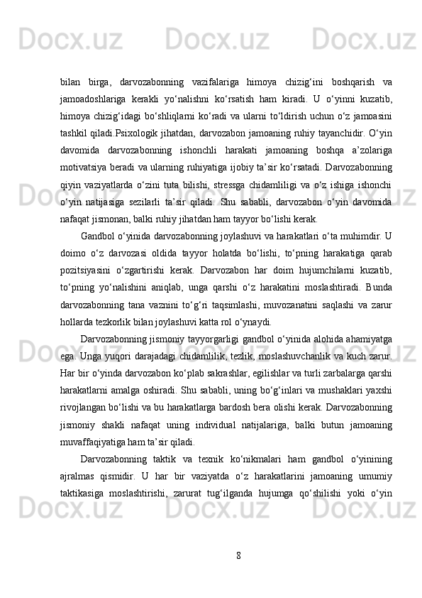 bilan   birga,   darvozabonning   vazifalariga   himoya   chizig‘ini   boshqarish   va
jamoadoshlariga   kerakli   yo‘nalishni   ko‘rsatish   ham   kiradi.   U   o‘yinni   kuzatib,
himoya chizig‘idagi  bo‘shliqlarni  ko‘radi va ularni to‘ldirish uchun o‘z jamoasini
tashkil  qiladi.Psixologik jihatdan, darvozabon jamoaning ruhiy tayanchidir. O‘yin
davomida   darvozabonning   ishonchli   harakati   jamoaning   boshqa   a’zolariga
motivatsiya beradi va ularning ruhiyatiga ijobiy ta’sir ko‘rsatadi. Darvozabonning
qiyin   vaziyatlarda   o‘zini   tuta   bilishi,   stressga   chidamliligi   va   o‘z   ishiga   ishonchi
o‘yin   natijasiga   sezilarli   ta’sir   qiladi.   Shu   sababli,   darvozabon   o‘yin   davomida
nafaqat jismonan, balki ruhiy jihatdan ham tayyor bo‘lishi kerak.
Gandbol o‘yinida darvozabonning joylashuvi va harakatlari o‘ta muhimdir. U
doimo   o‘z   darvozasi   oldida   tayyor   holatda   bo‘lishi,   to‘pning   harakatiga   qarab
pozitsiyasini   o‘zgartirishi   kerak.   Darvozabon   har   doim   hujumchilarni   kuzatib,
to‘pning   yo‘nalishini   aniqlab,   unga   qarshi   o‘z   harakatini   moslashtiradi.   Bunda
darvozabonning   tana   vaznini   to‘g‘ri   taqsimlashi,   muvozanatini   saqlashi   va   zarur
hollarda tezkorlik bilan joylashuvi katta rol o‘ynaydi.
Darvozabonning jismoniy tayyorgarligi gandbol o‘yinida alohida ahamiyatga
ega.  Unga yuqori  darajadagi   chidamlilik, tezlik,  moslashuvchanlik   va kuch  zarur.
Har bir o‘yinda darvozabon ko‘plab sakrashlar, egilishlar va turli zarbalarga qarshi
harakatlarni  amalga oshiradi. Shu sababli, uning bo‘g‘inlari va mushaklari  yaxshi
rivojlangan bo‘lishi va bu harakatlarga bardosh bera olishi kerak. Darvozabonning
jismoniy   shakli   nafaqat   uning   individual   natijalariga,   balki   butun   jamoaning
muvaffaqiyatiga ham ta’sir qiladi.
Darvozabonning   taktik   va   texnik   ko‘nikmalari   ham   gandbol   o‘yinining
ajralmas   qismidir.   U   har   bir   vaziyatda   o‘z   harakatlarini   jamoaning   umumiy
taktikasiga   moslashtirishi,   zarurat   tug‘ilganda   hujumga   qo‘shilishi   yoki   o‘yin
8 