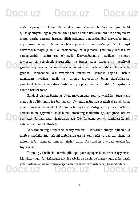 sur’atini pasaytirishi kerak. Shuningdek, darvozabonning tajribasi va o‘yinni tahlil
qilish qobiliyati unga hujumchilarning zarba berish usullarini oldindan aniqlash va
ularga   qarshi   samarali   harakat   qilish   imkonini   beradi.Gandbol   darvozabonining
o‘yin   maydonidagi   roli   va   vazifalari   juda   keng   va   mas’uliyatlidir.   U   faqat
darvozani   himoya   qilish   bilan   cheklanmay,   balki   jamoaning   umumiy   taktikasi   va
strategiyasida   muhim   rol   o‘ynaydi.   Darvozabonning   texnikasi,   jismoniy
tayyorgarligi,   psixologik   barqarorligi   va   tezkor   qaror   qabul   qilish   qobiliyati
gandbol   o‘yinida   jamoaning   muvaffaqiyatiga   bevosita   ta’sir   qiladi.   Shu   sababli,
gandbol   darvozaboni   o‘z   vazifalarini   mukammal   darajada   bajarishi   uchun
muntazam   ravishda   texnik   va   jismoniy   tayyorgarlik   bilan   shug‘ullanishi,
psixologik holatini  mustahkamlashi  va o‘yin jarayonini tahlil  qilib, o‘z tajribasini
oshirib borishi zarur.
Gandbol   darvozabonining   o‘yin   maydonidagi   roli   va   vazifalari   juda   keng
qamrovli bo‘lib, uning har bir harakati o‘yinning natijasiga sezilarli darajada ta’sir
qiladi. Darvozabon gandbol o‘yinining himoya chizig‘idagi asosiy shaxs bo‘lib, u
nafaqat   to‘pni   qaytarish,   balki   butun   jamoaning   taktikasini   qo‘llab-quvvatlash   va
boshqarishda   ham   katta   ahamiyatga   ega.   Quyida   uning   roli   va   vazifalari   haqida
batafsil ma’lumot keltiriladi:
Darvozabonning   birinchi   va   asosiy   vazifasi   –   darvozani   himoya   qilishdir.   U
raqib   o‘yinchilarning   turli   xil   zarbalariga   qarshi   kurashishi   va   darvoza   chizig‘ini
imkon   qadar   samarali   himoya   qilishi   lozim.   Darvozabon   quyidagi   usullardan
foydalanadi:
To‘pning yo‘nalishini taxmin qilib, qo‘l yoki oyoqlari bilan zarbani qaytarish.
Masalan, yuqoridan keladigan kuchli zarbalarga qarshi qo‘llarni yuqoriga ko‘tarish
yoki pastdan keladigan zarbalarga qarshi tezda tiz cho‘kish orqali harakat qiladi.
9 
