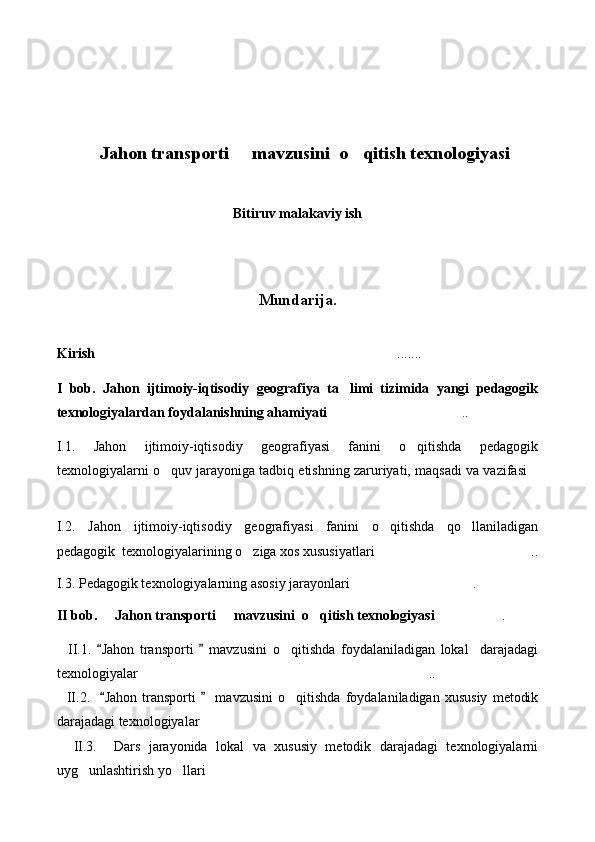 Jahon transporti   mavzusini  o qitish texnologiya   si
Bitiruv malakaviy ish
Mundarija.
Kirish .......

I   bob.   Jahon   ijtimoiy-iqtisodiy   geografiya   ta limi   tizimida   yangi   pedagogik	

texnologiyalardan foydalanishning ahamiyati ..	

I.1.   Jahon   ijtimoiy-iqtisodiy   geografiyasi   fanini   o qitishda   pedagogik	

texnologiyalarni o quv jarayoniga tadbiq etishning zaruriyati, maqsadi va vazifasi	
 

I.2.   Jahon   ijtimoiy-iqtisodiy   geografiyasi   fanini   o qitishda   qo llaniladigan	
 
pedagogik  texnologiyalarining o ziga xos xususiyatlari ..	
 
I.3. Pedagogik texnologiyalarning asosiy jarayonlari .	

II bob.   Jahon transporti   mavzusini  o qitish texnologiyasi	
   .	
    II.1.  	
 Jahon   transporti     mavzusini	   o qitishda   foydalaniladigan   lokal     darajadagi	
texnologiyalar ..	

    II.2.   	
 Jahon   transporti       mavzusini	   o qitishda   foydalaniladigan   xususiy   metodik	
darajadagi texnologiyalar 	

    II.3.     Dars   jarayonida   lokal   va   xususiy   metodik   darajadagi   texnologiyalarni
uyg unlashtirish yo llari	
   