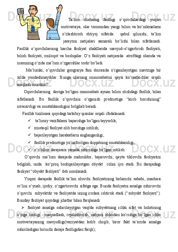 Ta’lim   olishning   faolligi   o’quvchilardagi   yuqori
motivatsiya,   ular   tomonidan   yangi   bilim   va   kо‘nikmalarni
о‘zlashtirish   ehtiyoj   sifatida     qabul   qilinishi,   ta’lim
jarayoni   natijalari   samarali   bо‘lishi   bilan   sifatlanadi.
Faollik   o’quvchilarning   barcha   faoliyat   shakllarida   mavjud–о‘zgartirish   faoliyati,
bilish   faoliyati,   muloqot   va   boshqalar.   О‘z   faoliyati   natijasida     atrofdagi   olamda   va
insonning о‘zida ma’lum о‘zgarishlar sodir bо‘ladi.
    Ma’lumki,   o’quvchilar   geograiya   fani   doirasida   о‘rganilayotgan   mavzuga   bir
xilda   yondashmaydilar.   Bunga   ularning   munosabatini   qaysi   kо‘rsatkichlar   orqali
aniqlash mumkin? 
  Oquvchilarning   darsga  bо‘lgan  munosabati  aynan  bilim  olishdagi  faollik, bilan
sifatlanadi.   Bu   faollik   o’quvchini   о‘rganish   predmetiga   “kirib   borishining”
intensivligi va mustahkamligini belgilab beradi. 
Faollik tuzilmasi quyidagi tarkibiy qismlar orqali ifodalanadi:
   ta’limiy vazifalarni bajarishga bо‘lgan tayyorlik; 
  mustaqil faoliyat olib borishga intilish;
  bajarilayotgan harakatlarni anglanganligi;
  faollik predmetiga yо‘naltirilgan diqqatning mustahkamligi;
  о‘z bilim darajasini yanada oshirishga bо‘lgan intilish.
  O’quvchi   ma’lum   darajada   mahsuldor,   bajaruvchi,   qayta   tiklovchi   faoliyatini
belgilab,   unda     kо‘proq   boshqarilayotgan   obyekt     rolini   ijro   etadi.   Bu   darajadagi
faoliyat “obyekt faoliyati” deb nomlanadi. 
  Yuqori   darajada   faollik   ta’lim   oluvchi   faoliyatining   birlamchi   sababi,   manbasi
ro’lini о‘ynab, ijodiy, о‘zgartiruvchi sifatga ega. Bunda faoliyatni amalga oshiruvchi
o’quvchi    subyektdir  va faoliyatda uning irodasi  ishtirok etadi  (“subyekt  faoliyati”).
Bunday faoliyat quyidagi jihatlar bilan farqlanadi: 
 faoliyat   amalga   oshirilayotgan   vaqtda   subyektning   ichki   sifat   va   holatining
о‘ziga  hosligi   -  maqsadlash,   rejalashtirish,   natijani  oldindan  kо‘rishga  bо‘lgan  ichki
motivatsiyaning   mavjudligi(vaziyatdan   kelib   chiqib,   biror   fakt   ta’sirida   amalga
oshiriladigan birinchi daraja faolligidan farqli); 