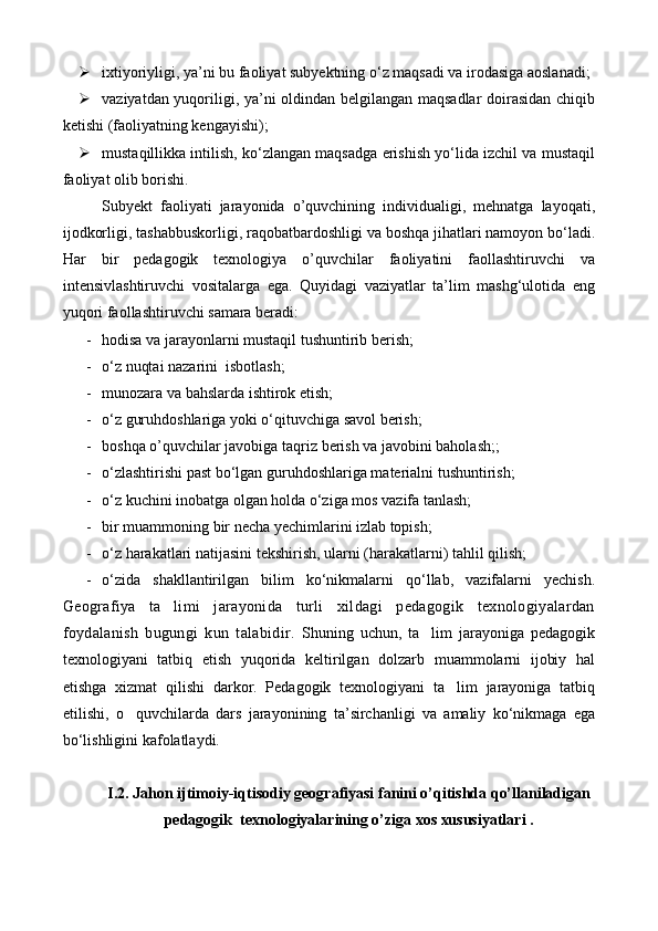  ixtiyoriyligi, ya’ni bu faoliyat subyektning о‘z maqsadi va irodasiga aoslanadi;
 vaziyatdan yuqoriligi, ya’ni oldindan belgilangan maqsadlar  doirasidan chiqib
ketishi (faoliyatning kengayishi);
 mustaqillikka intilish, kо‘zlangan maqsadga erishish yо‘lida izchil va mustaqil
faoliyat olib borishi.
Subyekt   faoliyati   jarayonida   o’quvchining   individualigi,   mehnatga   layoqati,
ijodkorligi, tashabbuskorligi, raqobatbardoshligi va boshqa jihatlari namoyon bо‘ladi.
Har   bir   pedagogik   texnologiya   o’quvchilar   faoliyatini   faollashtiruvchi   va
intensivlashtiruvchi   vositalarga   ega.   Quyidagi   vaziyatlar   ta’lim   mashg‘ulotida   eng
yuqori faollashtiruvchi samara beradi:
- hodisa va jarayonlarni mustaqil tushuntirib berish;
- о‘z nuqtai nazarini  isbotlash;
- munozara va bahslarda ishtirok etish;
- о‘z guruhdoshlariga yoki о‘qituvchiga savol berish;
- boshqa o’quvchilar javobiga taqriz   berish va javobini baholash;;
- о‘zlashtirishi past bо‘lgan guruhdoshlariga materialni tushuntirish;
- о‘z kuchini inobatga olgan holda о‘ziga mos vazifa tanlash;
- bir  muammo ning bir necha yechimlarini izlab topish;
- о‘z harakatlari natijasini tekshirish, ularni (harakatlarni) tahlil qilish;
- о‘zida   shakllantirilgan   bilim   kо‘nikmalarni   qо‘llab,   vazifalarni   yechish.
Geografiya   ta limi   jarayonida   turli   xildagi   pedagogik   texnologiyalardan
foydalanish   bugungi   kun   talabidir.   Shuning   uchun,   ta lim   jarayoniga   pedagogik	

texnologiyani   tatbiq   etish   yuqorida   keltirilgan   dolzarb   muammolarni   ijobiy   hal
etishga   xizmat   qilishi   darkor.   Pedagogik   texnologiyani   ta lim   jarayoniga   tatbiq	

etilishi,   o quvchilarda   dars   jarayonining   ta’sirchanligi   va   amaliy   kо‘nikmaga   ega	

bо‘lishligini kafolatlaydi.
I.2. Jahon ijtimoiy-iqtisodiy geografiyasi fanini o’qitishda qo’llaniladigan
pedagogik  texnologiyalarining o’ziga xos xususiyatlari . 