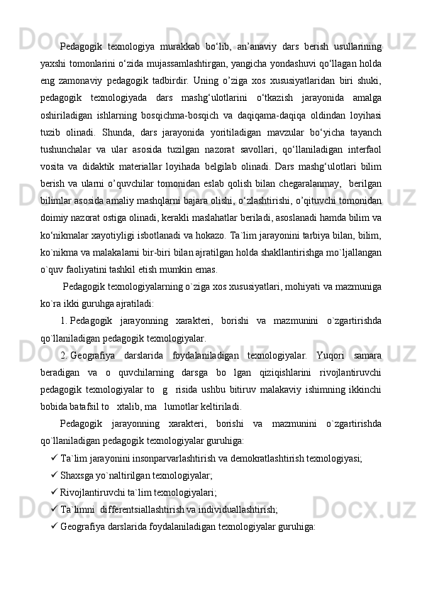 Pedagogik   texnologiya   murakkab   bо‘lib,   an’anaviy   dars   berish   usullarining
yaxshi tomonlarini о‘zida mujassamlashtirgan, yangicha yondashuvi qо‘llagan holda
eng   zamonaviy   pedagogik   tadbirdir.   Uning   o’ziga   xos   xususiyatlaridan   biri   shuki,
pedagogik   texnologiyada   dars   mashg‘ulotlarini   о‘tkazish   jarayonida   amalga
oshiriladigan   ishlarning   bosqichma-bosqich   va   daqiqama-daqiqa   oldindan   loyihasi
tuzib   olinadi.   Shunda,   dars   jarayonida   yoritiladigan   mavzular   bо‘yicha   tayanch
tushunchalar   va   ular   asosida   tuzilgan   nazorat   savollari,   qо‘llaniladigan   interfaol
vosita   va   didaktik   materiallar   loyihada   belgilab   olinadi.   Dars   mashg‘ulotlari   bilim
berish   va   ularni   o’quvchilar   tomonidan   eslab   qolish   bilan   chegaralanmay,     berilgan
bilimlar asosida amaliy mashqlarni bajara olishi, о‘zlashtirishi, o’qituvchi tomonidan
doimiy nazorat ostiga olinadi, kerakli maslahatlar beriladi, asoslanadi hamda bilim va
kо‘nikmalar xayotiyligi isbotlanadi va hokazo. Ta`lim jarayonini tarbiya bilan, bilim,
ko`nikma va malakalarni bir-biri bilan ajratilgan holda shakllantirishga mo`ljallangan
o`quv faoliyatini tashkil etish mumkin emas.
 Pedagogik texnologiyalarning o`ziga xos xususiyatlari, mohiyati va mazmuniga
ko`ra ikki guruhga ajratiladi:
1. Pedagogik   jarayonning   xarakteri,   borishi   va   mazmunini   o`zgartirishda
qo`llaniladigan pedagogik texnologiyalar.
2. Geografiya   darslarida   foydalaniladigan   texnologiyalar.   Yuqori   samara
beradigan   va   o quvchilarning   darsga   bo lgan   qiziqishlarini   rivojlantiruvchi 
pedagogik   texnologiyalar   to g risida   ushbu   bitiruv   malakaviy   ishimning   ikkinchi	
 
bobida batafsil to xtalib, ma lumotlar keltiriladi.	
 
Pedagogik   jarayonning   xarakteri,   borishi   va   mazmunini   o`zgartirishda
qo`llaniladigan pedagogik texnologiyalar guruhiga:
 Ta`lim jarayonini insonparvarlashtirish va demokratlashtirish texnologiyasi;
 S h axsga yo`naltirilgan texnologiyalar;
 Rivojlantiruvchi ta`lim texnologiyalari;
 Ta`limni  differentsiallashtirish va individuallashtirish;
 Geografiya darslarida foydalaniladigan texnologiyalar guruhiga: 