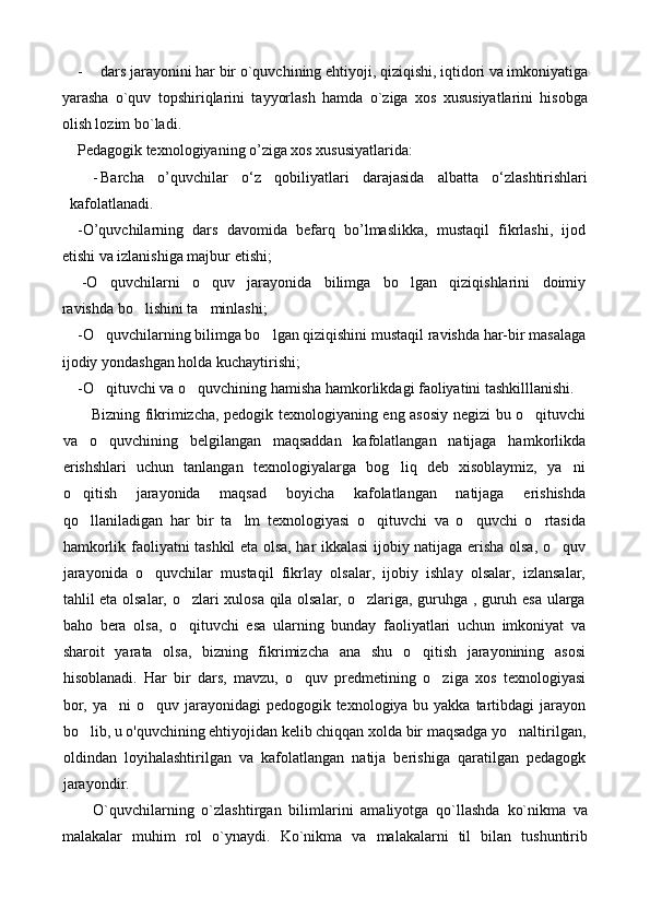 - dars jarayonini har bir o`quvchining ehtiyoji, qiziqishi, iqtidori va imkoniyatiga
yarasha   o`quv   topshiriqlarini   tayyorlash   hamda   o`ziga   xos   xususiyatlarini   hisobga
olish lozim bo`ladi.
Pedagogik texnologiyaning o’ziga xos xususiyatlarida:
- Barcha   o’quvchilar   о‘z   qobiliyatlari   darajasida   albatta   о‘zlashtirishlari
kafolatlanadi.  
-O’quvchilarning   dars   davomida   befarq   bo’lmaslikka,   mustaqil   fikrlashi,   ijod
etishi va izlanishiga majbur etishi;
-O quvchilarni   o quv   jarayonida   bilimga   bo lgan   qiziqishlarini   doimiy  
ravishda bo lishini ta minlashi;	
 
-O quvchilarning bilimga bo lgan qiziqishini mustaqil ravishda har-bir masalaga	
 
ijodiy yondashgan holda kuchaytirishi;
-O qituvchi va o quvchining hamisha hamkorlikdagi faoliyatini tashkilllanishi.
 
Bizning fikrimizcha, pedogik texnologiyaning eng asosiy negizi bu o qituvchi	

va   o quvchining   belgilangan   maqsaddan   kafolatlangan   natijaga   hamkorlikda	

erishshlari   uchun   tanlangan   texnologiyalarga   bog liq   deb   xisoblaymiz,   ya ni	
 
o qitish   jarayonida   maqsad   boyicha   kafolatlangan   natijaga   erishishda	

qo llaniladigan   har   bir   ta lm   texnologiyasi   o qituvchi   va   o quvchi   o rtasida
    
hamkorlik faoliyatni tashkil eta olsa, har ikkalasi ijobiy natijaga erisha olsa, o quv	

jarayonida   o quvchilar   mustaqil   fikrlay   olsalar,   ijobiy   ishlay   olsalar,   izlansalar,	

tahlil eta olsalar, o zlari xulosa qila olsalar, o zlariga, guruhga , guruh esa ularga	
 
baho   bera   olsa,   o qituvchi   esa   ularning   bunday   faoliyatlari   uchun   imkoniyat   va

sharoit   yarata   olsa,   bizning   fikrimizcha   ana   shu   o qitish   jarayonining   asosi	

hisoblanadi.   Har   bir   dars,   mavzu,   o quv   predmetining   o ziga   xos   texnologiyasi	
 
bor, ya ni o quv jarayonidagi pedogogik texnologiya bu yakka tartibdagi  jarayon	
 
bo lib, u o'quvchining ehtiyojidan kelib chiqqan xolda bir maqsadga yo naltirilgan,	
 
oldindan   loyihalashtirilgan   va   kafolatlangan   natija   berishiga   qaratilgan   pedagogk
jarayondir.
O`quvchilarning   o`zlashtirgan   bilimlarini   amaliyotga   qo`llashda   ko`nikma   va
malakalar   muhim   rol   o`ynaydi.   Ko`nikma   va   malakalarni   til   bilan   tushuntirib 
