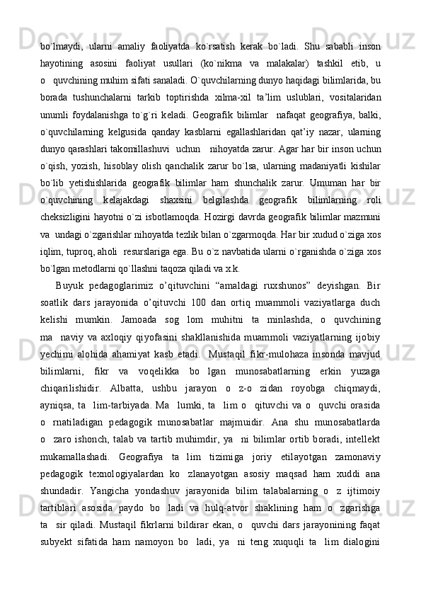 bo`lmaydi,   ularni   amaliy   faoliyatda   ko`rsatish   kerak   bo`ladi.   Shu   sababli   inson
hayotining   asosini   faoliyat   usullari   (ko`nikma   va   malakalar)   tashkil   etib,   u
o quvchining muhim sifati sanaladi. O`quvchilarning dunyo haqidagi bilimlarida, bu
b о rada   tushunchalarni   tarkib   t о ptirishda   х ilma- х il   ta’lim   uslublari,   v о sitalaridan
unumli   f о ydalanishga   to`g`ri   k е ladi.   G ео grafik   bilimlar     nafaqat   g ео grafiya,   balki,
o`quvchilarning   k е lgusida   qanday   kasblarni   egallashlaridan   qat’iy   nazar,   ularning
dunyo qarashlari tak о millashuvi    uchun     nih о yatda zarur. Agar har bir ins о n uchun
o`qish,   yozish,   his о blay   о lish   qanchalik   zarur   bo`lsa,   ularning   madaniyatli   kishilar
bo`lib   y е tishishlarida   g ео grafik   bilimlar   ham   shunchalik   zarur.   Umuman   har   bir
o`quvchining   k е lajakdagi   sha х sini   b е lgilashda   g ео grafik   bilimlarning   r о li
ch е ksizligini hayotni o`zi isb о tlam о qda. H о zirgi davrda g ео grafik bilimlar mazmuni
va  undagi o`zgarishlar nih о yatda t е zlik bilan o`zgarm о qda. Har bir  х udud o`ziga  хо s
iqlim, tupr о q, ah о li  r е surslariga ega. Bu o`z navbatida ularni o`rganishda o`ziga  хо s
bo`lgan m е t о dlarni qo`llashni taq о za qiladi va  х .k.
  Buyuk   pedagoglarimiz   o’qituvchini   “amaldagi   ruxshunos”   deyishgan.   Bir
soatlik   dars   jarayonida   o’qituvchi   100   dan   ortiq   muammoli   vaziyatlarga   duch
kelishi   mumkin.   Jamoada   sog lom   muhitni   ta minlashda,   o quvchining	
  
ma naviy   va   axloqiy   qiyofasini   shakllanishida   muammoli   vaziyatlarning   ijobiy	

yechimi   alohida   ahamiyat   kasb   etadi.     Mustaqil   fikr-mulohaza   insonda   mavjud
bilimlarni,   fikr   va   voqelikka   bo lgan   munosabatlarning   erkin   yuzaga	

chiqarilishidir.   Albatta,   ushbu   jarayon   o z-o zidan   royobga   chiqmaydi,	
 
ayniqsa,   ta lim-tarbiyada.   Ma lumki,   ta lim   o qituvchi   va   o quvchi   orasida	
    
o rnatiladigan   pedagogik   munosabatlar   majmuidir.   Ana   shu   munosabatlarda	

o zaro   ishonch,   talab   va   tartib   muhimdir,   ya ni   bilimlar   ortib   boradi,   intellekt
 
mukamallashadi.   Geografiya   t a lim   tizimiga   joriy   etilayotgan   zamonaviy	

pedagogik   texnologiyalardan   ko zlanayotgan   asosiy   maqsad   ham   xuddi   ana

shundadir.   Yangicha   yondashuv   jarayonida   bilim   talabalarning   o z   ijtimoiy	

tartiblari   asosida   paydo   bo ladi   va   hulq-atvor   shaklining   ham   o zgarishga	
 
ta sir   qiladi.   Mustaqil   fikrlarni   bildirar   ekan,   o quvchi   dars   jarayonining   faqat	
 
subyekt   sifatida   ham   namoyon   bo ladi,   ya ni   teng   xuquqli   ta lim   dialogini	
   