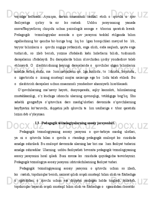 vujudga   keltiradi.   Ayniqsa,   darsni   muammoli   tashkil   etish   o quvchi   o quv 
faoliyatiga   ijobiy   ta sir   ko rsatadi.   Ushbu   jarayonning   yanada	
 
muvaffaqiyatliroq   chiqishi   uchun   psixologik   asosga   e tiborini   qaratish   kerak.	

Pedagogik     texnologiyalar   asosida   o quv   jarayoni   tashkil   etilganda   bilim	

egallashning   bir   qancha   bir-biriga   bog liq   bo lgan   bosqichlari   mavjud   bo lib,
  
tayyor bilimlarni o quvchi ongiga yetkazish, esga olish, esda saqlash, qayta esga	

tushirish,   so zlab   berish,   yozma   ifodalash   kabi   holatlarni   bilish,   tushunish	

darajalarini   ifodalaydi.   Bu   darajalarda   bilim   oluvchidan   ijodiy   yondashuv   talab
etilmaydi.   O zlashtirishning   keyingi   darajalarida   o quvchilar   olgan   bilimlarini
 
amalda   tatbiq   etishi,   ma lum   natijalarni   qo lga   kiritishi,   to ldirishi,   boyitishi,	
  
o zgartirishi   o zining   mustaqil   nuqtai   nazariga   ega   bo lishi   talab   etiladi.   Bu	
  
o zlashtirish darajalari uchun muammoli yondashuv ahamiyatli hisoblanadi.

О‘quvchilarning   ma’naviy   hayoti,   dunyoqarashi,   aqliy   kamoloti,   bilimlarining
mustahkamligi,   о‘z   kuchiga   ishonchi   ularning   quvnoqligi,   tetikligiga   bog‘liq.   Shu
sababli   geografiya   о‘qituvchisi   dars   mashg’ulotlari   davomida   о‘quvchilarning
kayfiyatini   kо‘taruvchi,   diqqatini   jalb   qiluvchi   ta lim   usullariga   e tibor   qaratishi	
 
lozim deb o’ylayman.
I.3   Pedagogik texnologiyalarning asosiy jarayonlari.
Pedagogik   texnologiyaning   asosiy   jarayoni   o quv-tarbiya   mashg ulotlari,	
 
ya ni   o qituvchi   bilan   o quvchi   o rtasidagi   pedagogik   muloqot   ko rinishida	
    
amalga oshiriladi. Bu muloqot davomida ularning har biri ma lum faoliyat turlarini	

amalga oshiradilar. Ularning   ushbu faoliyatlati bevosita pedagogik texnologiyaning
asosiy   jarayonini   hosil   qiladi.   Buni   sxema   ko rinishida   quyidagicha   tasvirlaymiz.	

Pedagogik texnologiya asosiy jarayoni ishtirokchilarining faoliyat turlari.
Pedagogik   texnologiyaning   asosiy   jarayoni   o qituvchi   uchun   so zlash,	
 
ko rsatish, topshiriqlar berish, nazorat qilish orqali mustaqil bilim olish va fikrlashga	

o rgatishdan,   o quvchi   uchun   esa   diqqatni   jamlagan   holda   tinglash,   kuzatish,
 
topshiriqlar bajarish orqali mustaqil bilim olish va fikrlashga o rganishdan iboratdir.	
 