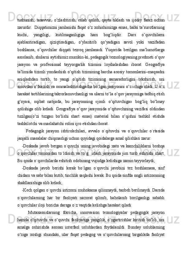 tushunish,   tasavvur,   о‘zlashtirish,   eslab   qolish,   qayta   tiklash   va   ijodiy   faraz   uchun
zarurdir.  Diqqatimizni jamlanishi faqat о‘z xohishimizga emas, balki ta’surotlarning
kuchi,   yangiligi,   kutilmaganligiga   ham   bog‘liqdir.   Dars   o’quvchilarni
ajablantiradigan,   qiziqtiradigan,   о‘ylantirib   qо‘yadigan   savol   yoki   vazifadan
boshlansa,   o’quvchilar   diqqati   tezroq   jamlanadi.   Yuqorida   berilgan   ma’lumotlarga
asoslanib, shularni aytishimiz mumkin-ki, pedagogik texnologiyaning predmeti о‘quv
jarayon   va   professional   tayyorgarlik   tizimini   loyihalashdan   iborat.   Geografiya
ta’limida tizimli yondashish о‘qitish tizimining barcha asosiy tomonlarini–maqsadni
aniqlashdan   tortib,   to   yangi   о‘qitish   tizimining   samaradorligini   tekshirish,   uni
sinovdan о‘tkazish va ommalashtirishgacha bо‘lgan jarayonini о‘z ichiga oladi. U о‘z
harakat tartiblarining takrorlanuvchanligi va ularni tо‘la о‘quv jarayoniga tadbiq etish
g‘oyasi ,   oqibat   natijada,   bu   jarayonning   «jonli   о‘qituvchiga»   bog‘liq   bо‘lmay
qolishiga   olib   keladi.   Geografiya   о‘quv   jarayonida   о‘qituvchining   vazifasi   oldindan
tuzilgan(о‘zi   tuzgan   bо‘lishi   shart   emas)   material   bilan   о‘qishni   tashkil   etishda
tashkilotchi va maslahatchi rolini ijro etishdan iborat.
    Pedagogik   jarayon   ishtirokchilari,   avvalo   o`qituvchi   va   o`quvchilar   o`rtasida
janjalli masalalar chiqmasligi uchun quyidagi qoidalarga amal qilishlari zarur:
-Doskada   javob  bergan   o`quvchi   uning  javobidagi   xato   va  kamchiliklarni   boshqa
o`quvchilar   tomonidan   to`ldirish   va   to`g irlash   jarayonida   jim   turib   eshitishi   shart.
Bu qoida o`quvchilarda eshitish odobining vujudga kelishiga zamin tayyorlaydi;
-Doskada   javob   berishi   kerak   bo`lgan   o`quvchi   javobini   tez   boshlamasa,   sinf
chidam va sabr bilan kutib, tinchlik saqlashi kerak. Bu qoida sinfda ongli intizomning
shakllanishiga olib keladi;
-Kech qolgan o`quvchi intizomi muhokama qilinmaydi, tanbeh berilmaydi. Darsda
o`quvchilarning   har   bir   faoliyati   nazorat   qilinib,   baholanib   borilganligi   sababli
o`quvchilar iloji boricha darsga o`z vaqtida kelishga harakat qiladi.
Mutaxassislarning   fikricha,   innovasion   texnologiyalar   pedagogik   jarayon
hamda о‘qituvchi va о‘quvchi faoliyatiga yangilik, о‘zgartirishlar kiritish bо‘lib, uni
amalga   oshirishda   asosan   interfaol   uslublardan   foydalanildi.   Bunday   uslublarning
о‘ziga   xosligi   shundaki,   ular   faqat   pedagog   va   о‘quvchilarning   birgalikda   faoliyat 