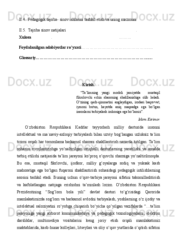   II.4.  Pedagogik tajriba- sinov ishlarini tashkil etish va uning mazmuni ..
  II.5.  Tajriba sinov natijalari .	

  Xulosa . ………	
 
  Foydalanilgan adabiyotlar ro’yxati ……………………………………….........
  Glossariy……………………………………………………………………........
Kirish.
“ Ta’limning   yangi   modeli   jamiyatda     mustaqil
fikrolovchi   erkin   shaxsning   shakllanishiga   olib   keladi.
О‘zining   qadr-qimmatini   anglaydigan,   irodasi   baquvvat,
iymoni   butun,   hayotda   aniq   maqsadga   ega   bо‘lgan
insonlarni tarbiyalash imkoniga ega bо‘lamiz”.
Islom Karimov
O`zbekiston   Respublikasi   Kadrlar   tayyorlash   milliy   dasturida   insonni
intellektual   va   ma`naviy-axloqiy   tarbiyalash   bilan   uzviy   bog’langan   uzluksiz   ta`lim
tizimi orqali har tomonlama barkamol shaxsni shakllantirish nazarda tutilgan. Ta’lim
sohasini   rivojlantirishga   yо‘naltirilgan   istiqbolli   dasturlarning   yaratilishi   va   amalda
tatbiq etilishi  natijasida ta’lim jarayoni kо‘proq о‘quvchi shaxsiga  yо‘naltirilmoqda.
Bu   esa,   mustaqil   fikrlovchi,   ijodkor,   milliy   g‘oyalarga   sodiq   va   yuksak   kasb
mahoratiga   ega   bо‘lgan   fuqaroni   shakllantirish   sohasidagi   pedagogik   intilishlarning
asosini   tashkil   etadi.   Buning   uchun   о‘quv-tarbiya   jarayoni   sifatini   takomillashtirish
va   kafolatlangan   natijaga   erishishni   ta’minlash   lozim.   О‘zbekiston   Respublikasi
Prezidentining   “Sog’lom   bola   yili”   davlat   dasturi   tо‘g‘risidagi   Qarorida
mamlakatimizda sog‘lom va barkamol avlodni tarbiyalash, yoshlarning о‘z ijodiy va
intelektual   saloxiyatini   rо‘yobga   chiqarish   bо‘yicha   qo’yilgan   vazifalarda   “....ta’lim
jarayoniga   yangi   axborot   kommunikatsiya   va   pedagogik   texnologiyalarni,   elektron
darsliklar,   multimediya   vositalarini   keng   joriy   etish   orqali   mamlakatimiz
maktablarida, kasb-hunar kollejlari, litseylari va oliy о‘quv yurtlarida о‘qitish sifatini 
