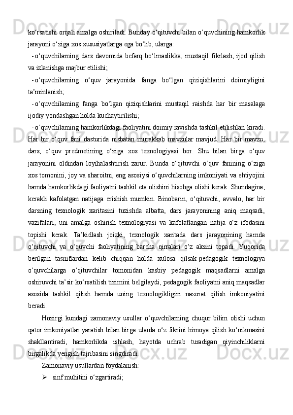 kо‘rsatishi orqali amalga oshiriladi. Bunday о‘qituvchi bilan о‘quvchining hamkorlik
jarayoni о‘ziga xos xususiyatlarga ega bо‘lib, ularga:
- о‘quvchilarning  dars  davomida  befarq  bо‘lmaslikka,  mustaqil  fikrlash,  ijod  qilish
va izlanishga majbur etilishi;
- о‘quvchilarning   о‘quv   jarayonida   fanga   bо‘lgan   qiziqishlarini   doimiyligini
ta’minlanish;
- о‘quvchilarning   fanga   bо‘lgan   qiziqishlarini   mustaqil   raishda   har   bir   masalaga
ijodiy yondashgan holda kuchaytirilishi;
- о‘quvchilarning hamkorlikdagi faoliyatini doimiy ravishda tashkil etilishlari kiradi.
Har   bir   о‘quv   fani   dasturida   nisbatan   murakkab   mavzular   mavjud.   Har   bir   mavzu,
dars,   о‘quv   predmetining   о‘ziga   xos   texnologiyasi   bor.   Shu   bilan   birga   о‘quv
jarayonini   oldindan   loyihalashtirish   zarur.   Bunda   о‘qituvchi   о‘quv   fanining   о‘ziga
xos tomonini, joy va sharoitni, eng asosiysi о‘quvchilarning imkoniyati va ehtiyojini
hamda hamkorlikdagi faoliyatni tashkil eta olishini hisobga olishi kerak. Shundagina,
kerakli   kafolatgan   natijaga   erishish   mumkin.   Binobarin,   о‘qituvchi,   avvalo,   har   bir
darsning   texnologik   xaritasini   tuzishda   albatta,   dars   jarayonining   aniq   maqsadi,
vazifalari,   uni   amalga   oshirish   texnologiyasi   va   kafolatlangan   natija   о‘z   ifodasini
topishi   kerak.   Ta’kidlash   joizki,   texnologik   xaritada   dars   jarayonining   hamda
о‘qituvchi   va   о‘quvchi   faoliyatining   barcha   qirralari   о‘z   aksini   topadi.   Yuqorida
berilgan   tasniflardan   kelib   chiqqan   holda   xulosa   qilsak-pedagogik   texnologiya
o’quvchilarga   o’qituvchilar   tomonidan   kasbiy   pedagogik   maqsadlarni   amalga
oshiruvchi ta’sir ko‘rsatilish tizimini belgilaydi, pedagogik faoliyatni aniq maqsadlar
asosida   tashkil   qilish   hamda   uning   texnologikligini   nazorat   qilish   imkoniyatini
beradi.
Hozirgi   kundagi   z amonaviy   usullar   о‘quvchilarning   chuqur   bilim   olishi   uchun
qator imkoniyatlar yaratish bilan birga ularda о‘z fikrini himoya qilish kо‘nikmasini
shakl l antiradi,   hamkorlikda   ishlash,   hayotda   uchrab   turadigan   qiyinchiliklarni
birgalikda yengish tajribasini singdiradi.
Zamonaviy usullardan foydalanish:
 sinf muhitini о‘zgartiradi; 
