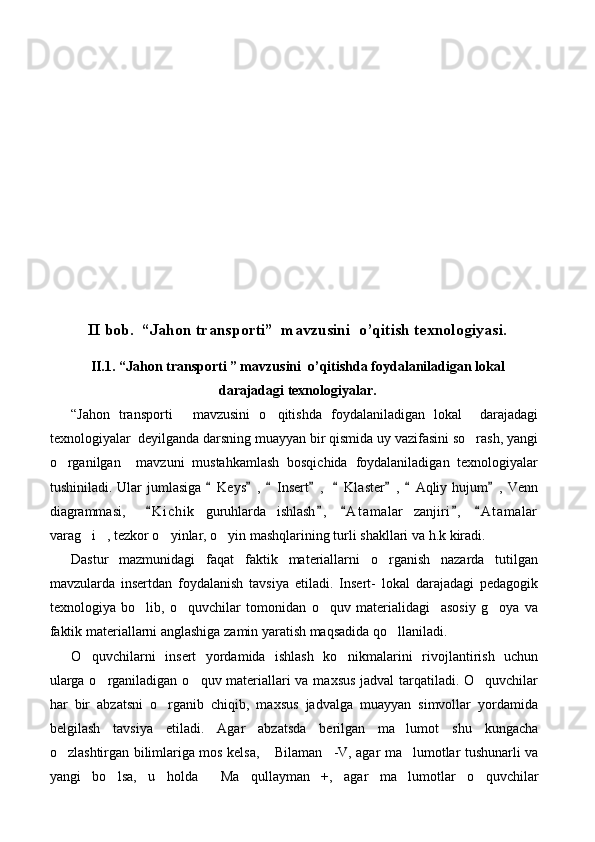 II bob.  “Jahon transporti”  mavzusini  o’qitish texnologiyasi.
II.1. “Jahon transporti ” mavzusini  o’qitishda foydalaniladigan lokal
darajadagi texnologiyalar.
“ Jahon   transporti   mavzusini   o qitishda   foydalaniladigan   lokal     darajadagi 
texnologiyalar  deyilganda darsning muayyan bir qismida uy vazifasini so rash, yangi	

o rganilgan     mavzuni   mustahkamlash   bosqichida   foydalaniladigan   texnologiyalar	

tushiniladi. Ular  jumlasiga  Keys ,   Insert ,    Klaster ,  Aqliy hujum , Venn	
       
diagrammasi,     K i chik   guruhlarda   ishlash ,   A t amalar   zanjiri ,   A t amalar	
    
varag i , tezkor o yinlar, o yin mashqlarining turli shakllari va h.k kiradi. 	
   
Dastur   mazmunidagi   faqat   faktik   materiallarni   o rganish   nazarda   tutilgan	

mavzularda   insertdan   foydalanish   tavsiya   etiladi.   Insert-   lokal   darajadagi   pedagogik
texnologiya   bo lib,   o quvchilar   tomonidan   o quv   materialidagi     asosiy   g oya   va	
   
faktik materiallarni anglashiga zamin yaratish maqsadida qo llaniladi.	

O quvchilarni   insert   yordamida   ishlash   ko nikmalarini   rivojlantirish   uchun	
 
ularga o rganiladigan	
   o quv materiallari va maxsus jadval  tarqatiladi. O quvchilar	 
har   bir   abzatsni   o rganib   chiqib,   maxsus   jadvalga   muayyan   simvollar   yordamida	

belgilash   tavsiya   etiladi.   Agar   abzatsda   berilgan   ma lumot   shu   kungacha	

o zlashtirgan bilimlariga mos kelsa,  Bilaman -V, agar ma lumotlar tushunarli va	
   
yangi   bo lsa,   u   holda   Ma qullayman +,   agar   ma lumotlar   o quvchilar	
      