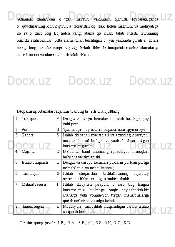 Atamalar   zanjiri dan   o tgan   mavzuni   yakunlash   qismida   foydalanilganda 	
o quvchilarning   kichik   guruh   a zolaridan   og zaki   holda   mazmuni   va   mohiyatiga	
  
ko ra   o zaro   bog liq   holda   yangi   atama   qo shishi   talab   etiladi.   Guruhning
   
birinchi   ishtirokchisi     bitta   atama   bilan   boshlagan   o yin   yakunida   guruh   a zolari	
 
soniga   teng   atamalar   zanjiri   vujudga   keladi.   Ikkinchi   bosqichda   mazkur   atamalarga
ta rif  berish va ularni izohlash talab etiladi.	

1-topshiriq . Atamalar raqamini ularning ta rifi bilan juftlang. 	

1. Transport  A Dengiz   va   daryo   kemalari   to xtab   turadigan   joy	

yoki port
2 Port B Транспорт – бу восита, харакатлантирувчи куч
3 Kabotaj  S Ishlab   chiqarish   maqsadlari   va   texnologik   jarayoni
nisbatan   bir   xil   bo’lgan   va   yaxlit   boshqariladigan
korxonalar guruhi.
4 Majmua D Mehnatda   band   aholining   iqtisodiyot   tarmoqlari
bo’yicha taqsimlanishi
5 Ishlab chiqarish E Dengiz va daroyo kemalari yuklarni portdan portga
tashish(ichki va tashqi kabotaj)
6 Tarmoqlar  G Ishlab   chiqarishni   tashkillashning   iqtisodiy
samaradorlikka qaratilgan muhim shakli.
7 Mehnat resursi I Ishlab   chiqarish   jarayoni   o zaro   bog langan
 
korxonalarini   bir-biriga   yaqin   joylashtirish-bir
shaharga   yoki   yonma-yon   turgan   shaharchalarga
qurish oqibatida vujudga keladi.
8 Sanoat tuguni k Moddiy   ne mat   ishlab   chiqaradigan   barcha   ishlab	

chiqarish korxonalari
    Topshiriqning  javobi: 1-B;   2-A;   3-E;  4-I;  5-S;  6-K;  7-G;  8-D. 