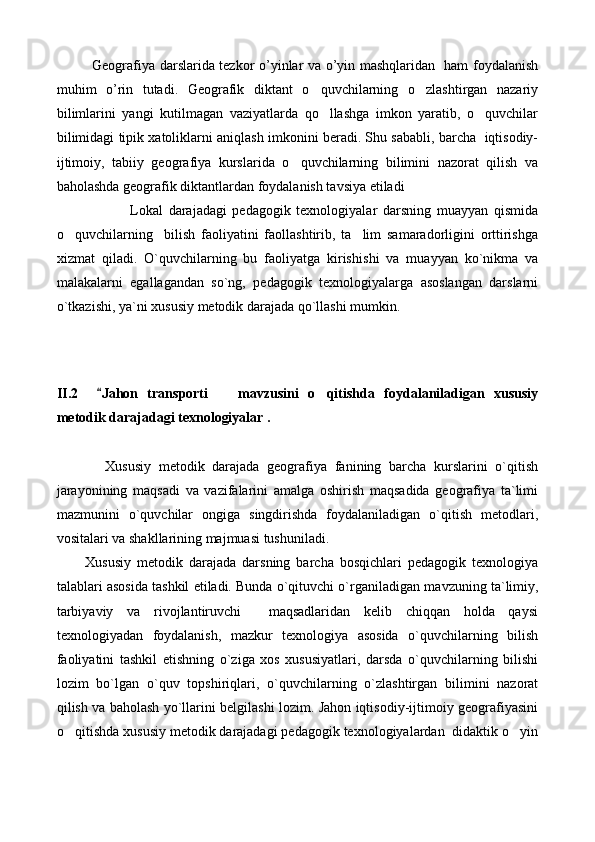 Geografiya darslarida tezkor o’yinlar va o’yin mashqlaridan   ham foydalanish
muhim   o’rin   tutadi.   Geografik   diktant   o quvchilarning   o zlashtirgan   nazariy 
bilimlarini   yangi   kutilmagan   vaziyatlarda   qo llashga   imkon   yaratib,   o quvchilar
 
bilimidagi tipik xatoliklarni aniqlash imkonini beradi. Shu sababli, barcha  iqtisodiy-
ijtimoiy,   tabiiy   geografiya   kurslarida   o quvchilarning   bilimini   nazorat   qilish   va	

baholashda geografik diktantlardan foydalanish tavsiya etiladi
                Lokal   darajadagi   pedagogik   texnologiyalar   darsning   muayyan   qismida
o quvchilarning     bilish   faoliyatini   faollashtirib,   ta lim   samaradorligini   orttirishga	
 
xizmat   qiladi.   O`quvchilarning   bu   faoliyatga   kirishi shi   va   muayyan   ko`nikma   va
malakalarni   egallagandan   so`ng,   pedagogik   texnologiyalarga   asoslangan   darslarni
o`tkazishi, ya`ni xususiy metodik darajada qo`llashi mumkin.
II.2    	
 Jahon   transporti     mavzusini   o qitishda   foydalaniladigan   xususiy	 
metodik darajadagi texnologiyalar .
        Xususiy   metodik   darajada   geografiya   fanining   barcha   kurslarini   o`qitish
jarayonining   maqsadi   va   vazifalarini   amalga   oshirish   maqsadida   geografiya   ta`limi
mazmunini   o`quvchilar   ongiga   singdirishda   foydalaniladigan   o`qitish   metodlari,
vositalari va shakllarining majmuasi tushuniladi.
Xususiy   metodik   darajada   darsning   barcha   bosqichlari   pedagogik   texnologiya
talablari asosida tashkil etiladi. Bunda o`qituvchi o`rganila digan mavzuning ta`limiy,
tarbiyaviy   va   rivojlantiruvchi     maqsadlaridan   kelib   chiqqan   holda   qaysi
texnologiyadan   foydalanish,   mazkur   texnologiya   asosida   o`quvchilarning   bilish
faoliyatini   tashkil   etishning   o`ziga   xos   xususiyatlari,   darsda   o`quvchilarning   bilishi
lozim   bo`lgan   o`quv   topshiriq lari,   o`quvchilarning   o`zlashtirgan   bilimini   nazorat
qilish va baholash yo`llarini belgilashi lozim. Jahon iqtisodiy-ijtimoiy geografiyasini
o qitishda xususiy metodik darajadagi pedagogik texnologiyalardan  didaktik o yin	
  
