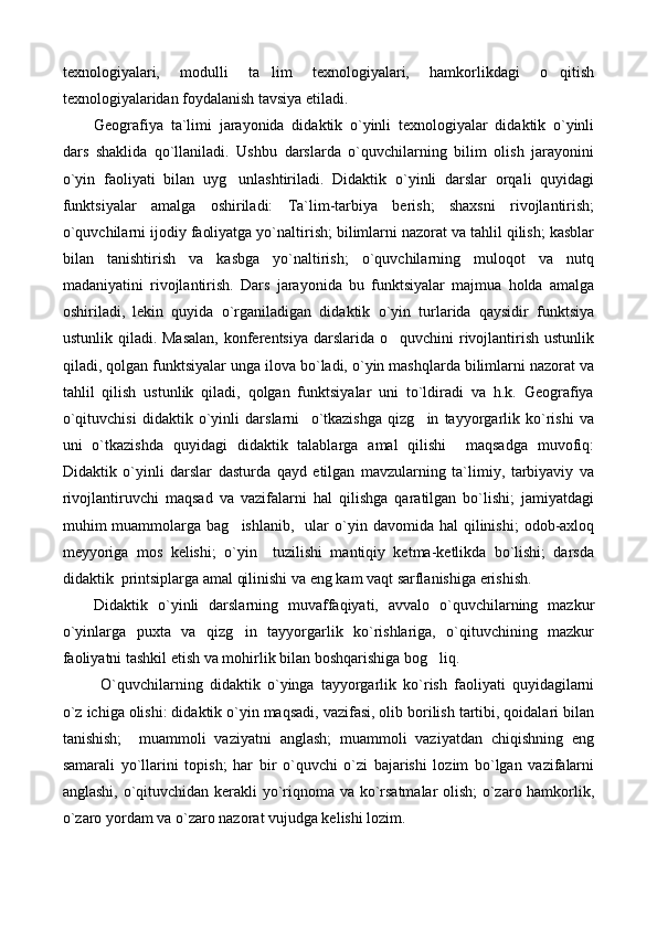 texnologiyalari,   modulli   ta lim   texnologiyalari,   hamkorlikdagi   o qitish 
texnologiyalaridan foydalanish tavsiya etiladi.
Geografiya   ta`limi   jarayonida   didaktik   o`yinli   texnologiyalar   didaktik   o`yinli
dars   shaklida   qo`llaniladi.   Ushbu   darslarda   o`quvchilarning   bilim   olish   jarayonini
o`yin   faoliyati   bilan   uyg unlashtiriladi.   Didaktik   o`yinli   darslar   orqali   quyidagi	

funktsiyalar   amalga   oshiriladi:   Ta`lim-tarbiya   berish;   shaxsni   rivojlantirish;
o`quvchilarni ijodiy faoliyatga yo`naltirish; bilimlarni nazorat va tahlil qilish; kasblar
bilan   tanishtirish   va   kasbga   yo`naltirish;   o`quvchilarning   muloqot   va   nutq
madaniyatini   rivojlantirish.   Dars   jarayonida   bu   funktsiyalar   majmua   holda   amalga
oshiriladi,   lekin   quyida   o`rganiladigan   didaktik   o`yin   turlarida   qaysidir   funktsiya
ustunlik qiladi. Masalan,  konferentsiya darslarida o quvchini  rivojlantirish  ustunlik	

qiladi, qolgan funktsiyalar unga ilova bo`ladi, o`yin mashqlarda bilimlarni nazorat va
tahlil   qilish   ustunlik   qiladi,   qolgan   funktsiyalar   uni   to`ldiradi   va   h.k.   Geografiya
o`qituvchisi   didaktik   o`yinli   darslarni     o`tkazishga   qizg in   tayyorgarlik   ko`rishi   va	

uni   o`tkazishda   quyidagi   didaktik   talablarga   amal   qilishi     maqsadga   muvofiq:
Didaktik   o`yinli   darslar   dasturda   qayd   etilgan   mavzularning   ta`limiy,   tarbiyaviy   va
rivojlantiruvchi   maqsad   va   vazifalarni   hal   qilishga   qaratilgan   bo`lishi;   jamiyatdagi
muhim   muammolarga  bag ishlanib,     ular   o`yin  davomida  hal  qilinishi;  odob-axloq	

meyyoriga   mos   kelishi;   o`yin     tuzilishi   mantiqiy   ketma-ketlikda   bo`lishi;   darsda
didaktik  printsiplarga amal qilinishi va eng kam vaqt sarflanishiga erishish.
Didaktik   o`yinli   darslarning   muvaffaqiyati,   avvalo   o`quvchilarning   mazkur
o`yinlarga   puxta   va   qizg in   tayyorgarlik   ko`rishlariga,   o`qituvchining   mazkur

faoliyatni tashkil etish va mohirlik bilan boshqarishiga bog liq.	

  O`quvchilarning   didaktik   o`yinga   tayyorgarlik   ko`rish   faoliyati   quyidagilarni
o`z ichiga olishi: didaktik o`yin maqsadi, vazifasi, olib borilish tartibi, qoidalari bilan
tanishish;     muammoli   vaziyatni   anglash;   muammoli   vaziyatdan   chiqishning   eng
samarali   yo`llarini   topish;   har   bir   o`quvchi   o`zi   bajarishi   lozim   bo`lgan   vazifalarni
anglashi, o`qituvchidan kerakli yo`riqnoma va ko`rsatmalar olish; o`zaro hamkorlik,
o`zaro yordam va o`zaro nazorat vujudga kelishi lozim. 