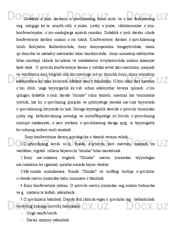 Didaktik   o`yinli   darslarni   o`quvchilarning   bilim   olish   va   o`yin   faoliyatining
uyg unligiga   ko`ra   syujetli-rolli   o`yinlar,   ijodiy   o`yinlar,   ishbilarmonlar   o`yini,
konferentsiyalar,   o`yin-mashqlarga   ajratish   mumkin.   Didaktik   o`yinli   darslar   ichida
konferentsiya   darslari   muhim   o`rin   tutadi.   Konferentsiya   darslari   o`quvchilarning
bilish   faoliyatini   faollashtirishda,   ilmiy   dunyoqarashni   kengaytirishda,   ularni
qo`shimcha va mahalliy materiallar bilan tanishtirishda,  ilmiy-ommabop adabiyotlar
bilan   mustaqil   ishlash   ko`nikma   va   malakalarini   rivojlantirishda   muhim   ahamiyat
kasb etadi.  O`qituvchi konferentsiya darsini o`tishdan avval dars mavzusini, maqsadi
va vazifalarini aniq belgilab olib shu mavzuga oid qo`shimcha ilmiy, ilmiy-ommabop
adabiyotlarni ko`zdan kechiradi. Mazkur dars o`tkazishdan 10 kun oldin dars mavzusi
e`lon   etilib,   unga   tayyorgarlik   ko`rish   uchun   adabiyotlar   tavsiya   qilinadi.   e`lon
qilingan   didaktik   o`yinli   darsda   olimlar   rolini   tanlash,   mavzuni   har   tomonlama	
 
yoritish,   har   bir   o`quvchining   qiziqishi   va   qobiliyatiga   yarasha   ma`ruza   tayyorlash
o`quvchilarning ihtiyorida bo`ladi. Darsga tayyorgarlik davrida o`qituvchi tomonidan
ijobiy   rag batlantirishning   ustunligi   va   muvaffaqiyatga   yo`llovchi   o`qituvchining	

muloqot   madaniyati,   o`zaro   yordami   o`quvchilarning   darsga   qizg in   tayyorgarlik	

ko`rishning muhim omili sanaladi.
Ilmiy konferentsiya darsini quyidagicha o`tkazish tavsiya etiladi:
1. O`qituvchining   kirish   so`zi.   Bunda   o`qituvchi   dars   mavzusi,   maqsadi   va
vazifalari, tegishli  rollarni bajaruvchi  olimlar  bilan tanishtiradi.	
 
2. Ilmiy   ma`ruzalarni   tinglash   Olimlar   mavzu   yuzasidan   tayyorlagan
 
ma`ruzalarini ko`rgazmali qurollar asosida bayon etadilar.
3. Ma`ruzalar   muhokamasi.   Bunda   Olimlar   va   sinfdagi   boshqa   o`quvchilar
 
o`rtasida mavzu yuzasidan bahs, munozara o`tkaziladi.
4. Ilmiy konferentsiya  yakuni. O`qituvchi mavzu yuzasidan eng muhim tushuncha
va g oyalarni ta`kidlab, yakunlaydi.	

5. O`quvchilarni baholash. Darsda faol ishtirok etgan o`quvchilar rag batlantiriladi	

va reyting tizimiga muvofiq baholanadi.
- Uyga vazifa berish.
- Darsni umumiy yakunlash. 