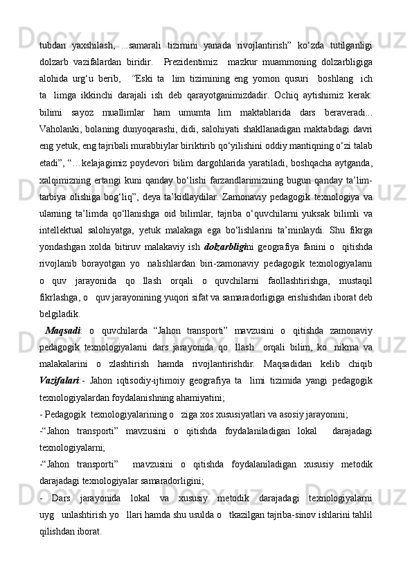tubdan   yaxshilash,   ...samarali   tizimini   yanada   rivojlantirish”   kо‘zda   tutilganligi
dolzarb   vazifalardan   biridir.     Prezidentimiz     mazkur   muammoning   dolzarbligiga
alohida   urg‘u   berib,     “ Eski   ta lim   tizimining   eng   yomon   qusuri     boshlang ich 
ta limga   ikkinchi   darajali   ish   deb   qarayotganimizdadir.   Ochiq   aytishimiz   kerak:	

bilimi   sayoz   muallimlar   ham   umumta lim   maktablarida   dars   beraveradi...	

Vaholanki, bolaning dunyoqarashi, didi, salohiyati  shakllanadigan  maktabdagi  davri
eng yetuk, eng tajribali murabbiylar biriktirib qо‘yilishini oddiy mantiqning о‘zi talab
etadi”,   “…kelajagimiz poydevori bilim dargohlarida yaratiladi, boshqacha aytganda,
xalqimizning   ertangi   kuni   qanday   bо‘lishi   farzandlarimizning   bugun   qanday   ta’lim-
tarbiya   olishiga   bog‘liq”,   deya   ta’kidlaydilar.   Zamonaviy   pedagogik   texnologiya   va
ularning   ta’limda   qо‘llanishga   oid   bilimlar,   tajriba   о‘quvchilarni   yuksak   bilimli   va
intellektual   salohiyatga,   yetuk   malakaga   ega   bо‘lishlarini   ta’minlaydi.   Shu   fikrga
yondashgan   xolda   bitiruv   malakaviy   ish   dolzarbligi ni   geografiya   fanini   o qitishda	

rivojlanib   borayotgan   yo nalishlardan   biri-zamonaviy   pedagogik   texnologiyalarni	

o quv   jarayonida   qo llash   orqali   o quvchilarni   faollashtirishga,   mustaqil	
  
fikrlashga, o quv jarayonining yuqori sifat va samaradorligiga erishishdan iborat deb	

belgiladik.
  Maqsadi :   o quvchilarda   “Jahon   transporti”   mavzusini   o qitishda   zamonaviy
 
pedagogik   texnologiyalarni   dars   jarayonida   qo llash     orqali   bilim,   ko nikma   va	
 
malakalarini   o zlashtirish   hamda   rivojlantirishdir.   Maqsadidan   kelib   chiqib	

Vazifalari :-   Jahon   iqtisodiy-ijtimoiy   geografiya   ta limi   tizimida   yangi   pedagogik	

texnologiyalardan foydalanishning ahamiyatini;
- Pedagogik  texnologiyalarining o ziga xos xususiyatlari va asosiy jarayonini;	

-“Jahon   transporti”   mavzusini   o qitishda   foydalaniladigan   lokal     darajadagi

texnologiyalarni;
-“Jahon   transporti”     mavzusini   o qitishda   foydalaniladigan   xususiy   metodik

darajadagi texnologiyalar samaradorligini;
-   Dars   jarayonida   lokal   va   xususiy   metodik   darajadagi   texnologiyalarni
uyg unlashtirish yo llari hamda shu usulda o tkazilgan tajriba-sinov ishlarini tahlil	
  
qilishdan iborat. 