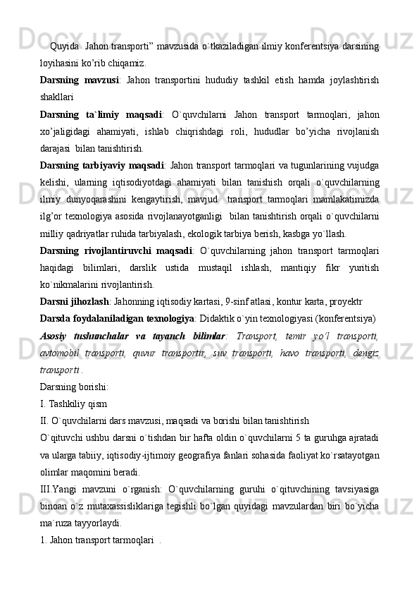 Quyida    Jahon   transporti ”   mavzusida o`tkaziladigan ilmiy konferentsiya darsining
loyihasi ni   ko ’ rib   chiqamiz .
Darsning   mavzusi :   Jahon   transporti ni   hududiy   tashkil   etish   hamda   joylashtirish
shakllari  
Darsning   ta ` limiy   maqsadi :   O ` quvchilarni   Jahon   transport   tarmoqlari ,   jahon
xo ’ jaligidagi   ahamiyati ,   ishlab   chiqrishdagi   roli ,   hududlar   bo ’ yicha   rivojlanish
darajasi    bilan   tanishtirish .
Darsning   tarbiyaviy   maqsadi :   Jahon   transport   tarmoqlari   va   tugunlarining   vujudga
kelishi ,   ularning   iqtisodiyotdagi   ahamiyati   bilan   tanishish   orqali   o ` quvchilarning
ilmiy   dunyoqarashini   kengaytirish ,   mavjud     transport   tarmoqlari   mamlakatimizda
ilg ’ or   texnologiya   asosida   rivojlanayotganligi     bilan   tanishtirish   orqali   o ` quvchilarni
milliy   qadriyatlar   ruhida   tarbiyalash ,  ekologik   tarbiya   berish ,  kasbga   yo ` llash . 
Darsning   rivojlantiruvchi   maqsadi :   O ` quvchilarning   jahon   transport   tarmoqlari
haqidagi   bilimlari ,   darslik   ustida   mustaqil   ishlash ,   mantiqiy   fikr   yuritish
ko ` nikmalarini   rivojlantirish .
Darsni   jihozlash :  Jahonning   iqtisodiy   kartasi , 9- sinf   atlasi ,  kontur   karta ,  proyektr
Darsda   foydalaniladigan   texnologiya :  Didaktik   o ` yin   texnologiyasi  ( konferentsiya )
Asosiy   tushunchalar   va   tayanch   bilimlar :   Transport,   temir   yo’l   transporti,
avtomobil   transporti,   quvur   transportir,   suv   transporti,   havo   transporti,   dengiz
transporti .
Darsning   borishi :
I .  Tashkiliy   qism
II .  O ` quvchilarni   dars   mavzusi ,  maqsadi   va   borishi   bilan   tanishtirish
O ` qituvchi   ushbu   darsni   o ` tishdan   bir   hafta   oldin   o ` quvchilarni   5   ta   guruhga   ajratadi
va   ularga   tabiiy ,  iqtisodiy - ijtimoiy   geografiya   fanlari   sohasida   faoliyat   ko ` rsatayotgan
olimlar  	
 maqomini   beradi . 
III . Yangi   mavzuni   o ` rganish :   O ` quvchilarning   guruhi   o ` qituvchining   tavsiyasiga
binoan   o ` z   mutaxassisliklariga   tegishli   bo ` lgan   quyidagi   mavzulardan   biri   bo ` yicha
ma ` ruza   tayyorlaydi .
1.   Jahon   transport   tarmoqlari   . 