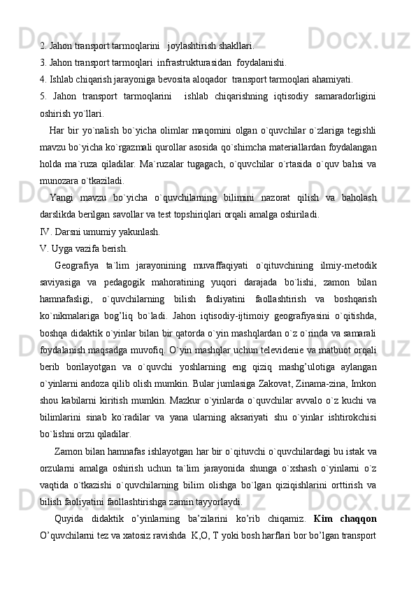 2.   Jahon   transport   tarmoqlarini     joylashtirish   shakllari .
3.  Jahon transport tarmoqlari  infrastrukturasidan  foydalanishi.
4.  Ishlab chiqarish jarayoniga bevosita aloqador  transport tarmoqlari ahamiyati.
5.   Jahon   transport   tarmoqlarini     ishlab   chiqarishning   iqtisodiy   samaradorligini
oshirish yo`llari.
Har   bir   yo ` nalish   bo ` yicha   olimlar  	 maqomini   olgan   o ` quvchilar   o ` zlariga   tegishli
mavzu   bo ` yicha   ko ` rgazmali   qurollar   asosida   qo ` shimcha   materiallardan   foydalangan
holda   ma ` ruza   qiladilar .   Ma ` ruzalar   tugagach ,   o ` quvchilar   o ` rtasida   o ` quv   bahsi   va
munozara   o ` tkaziladi .
Yangi   mavzu   bo ` yicha   o ` quvchilarning   bilimini   nazorat   qilish   va   baholash
darslikda   berilgan   savollar   va   test   topshiriqlari   orqali   amalga   oshiriladi . 
IV .  Darsni   umumiy   yakunlash .
V .  Uyga   vazifa   berish .
Geografiya   ta ` lim   jarayonining   muvaffaqiyati   o ` qituvchining   ilmiy - metodik
saviyasiga   va   pedagogik   mahoratining   yuqori   darajada   bo ` lishi ,   zamon   bilan
hamnafasligi ,   o ` quvchilarning   bilish   faoliyatini   faollashtirish   va   boshqarish
ko ` nikmalariga   bog ’ liq   bo ` ladi .   Jahon   iqtisodiy - ijtimoiy   geografiyasini   o ` qitishda ,
boshqa   didaktik   o ` yinlar   bilan   bir   qatorda   o ` yin   mashqlardan   o ` z   o ` rinda   va   samarali
foydalanish   maqsadga   muvofiq .  O ` yin   mashqlar   uchun   televidenie   va   matbuot   orqali
berib   borilayotgan   va   o ` quvchi   yoshlarning   eng   qiziq   mashg ’ ulotiga   aylangan
o ` yinlarni   andoza   qilib   olish   mumkin .  Bular   jumlasiga  	
 Zakovat , 	  Zinama - zina , 	  Imkon
shou  	
 kabilarni   kiritish   mumkin .   Mazkur   o ` yinlarda   o ` quvchilar   avvalo   o ` z   kuchi   va
bilimlarini   sinab   ko ` radilar   va   yana   ularning   aksariyati   shu   o ` yinlar   ishtirokchisi
bo ` lishni   orzu   qiladilar .
Zamon   bilan   hamnafas   ishlayotgan   har   bir   o ` qituvchi   o ` quvchilardagi   bu   istak   va
orzularni   amalga   oshirish   uchun   ta ` lim   jarayonida   shunga   o ` xshash   o ` yinlarni   o ` z
vaqtida   o ` tkazishi   o ` quvchilarning   bilim   olishga   bo ` lgan   qiziqishlarini   orttirish   va
bilish   faoliyatini   faollashtirishga   zamin   tayyorlaydi .
Quyida   didaktik   o ’ yinlarning   ba ’ zilarini   ko ’ rib   chiqamiz .  	
 Kim   chaqqon 
O ’ quvchilarni   tez   va   xatosiz   ravishda   	
 K ,	  O , 	  T  	 yoki   bosh   harflari   bor   bo ’ lgan   transport 