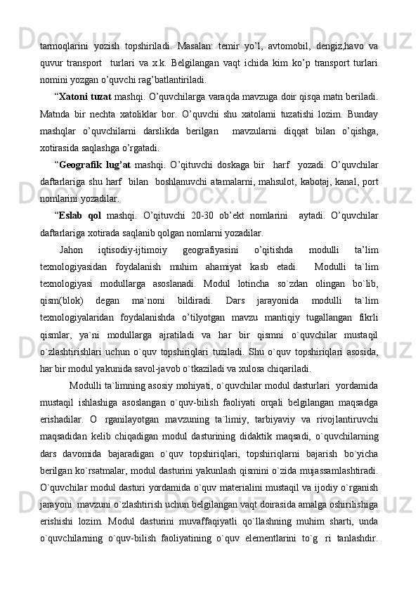 tarmoqlarini   yozish   topshiriladi .   Masalan:   temir   yo’l,   avtomobil,   dengiz,havo   va
quvur   transport     turlari   va   x.k.   Belgilangan   vaqt   ichida   kim   ko’p   transport   turlari
nomini yozgan o’quvchi rag’batlantiriladi.
“ Xatoni   tuzat   mashqi .  O ’ quvchilarga   varaqda   mavzuga   doir   qisqa   matn   beriladi .
Matnda   bir   nechta   xatoliklar   bor .   O ’ quvchi   shu   xatolarni   tuzatishi   lozim .   Bunday
mashqlar   o ’ quvchilarni   darslikda   berilgan     mavzularni   diqqat   bilan   o ’ qishga ,
xotirasida   saqlashga   o ’ rgatadi .
“ Geografik   lug ’ at  	
 mashqi .   O ’ qituvchi   doskaga   bir     harf     yozadi .   O ’ quvchilar
daftarlariga   shu   harf     bilan     boshlanuvchi   atamalarni ,   mahsulot ,   kabotaj ,   kanal ,   port
nomlarini   yozadilar .
“ Eslab   qol  	
 mashqi .   O ’ qituvchi   20-30   ob ’ ekt   nomlarini     aytadi .   O ’ quvchilar
daftarlariga   xotirada   saqlanib   qolgan   nomlarni   yozadilar .
Jahon   iqtisodiy - ijtimoiy   geografiyasini   o ’ qitishda   modulli   ta ’ lim
texnologiyasidan   foydalanish   muhim   ahamiyat   kasb   etadi .     Modulli   ta ` lim
texnologiyasi   modullarga   asoslanadi .   Modul   lotincha   so ` zdan   olingan   bo ` lib ,
qism ( blok )   degan   ma ` noni   bildiradi .   Dars   jarayonida   modulli   ta ` lim
texnologiyalaridan   foydalanishda   o ’ tilyotgan   mavzu   mantiqiy   tugallangan   fikrli
qismlar ,   ya ` ni   modullarga   ajratiladi   va   har   bir   qismni   o ` quvchilar   mustaqil
o ` zlashtirishlari   uchun   o ` quv   topshiriqlari   tuziladi .   Shu   o`quv   topshiriqlari   asosida,
har bir modul yakunida savol-javob o`tkaziladi va xulosa chiqariladi.
Modulli ta`limning asosiy mohiyati, o`quvchilar modul dasturlari   yordamida
mustaqil   ishlashiga   asoslangan   o`quv-bilish   faoliyati   orqali   belgilangan   maqsadga
erishadilar.   O rganilayotgan   mavzuning   ta`limiy,   tarbiyaviy   va   rivoj
 lan tiruv chi
maqsadidan   kelib   chiqadigan   modul   dasturining   didaktik   maqsadi,   o`quvchi lar ning
dars   davomida   bajaradigan   o`quv   topshiriqlari,   topshiriq lar ni   bajarish   bo`yicha
berilgan ko`rsatmalar, modul dasturini yakunlash qismini o`zida mujassam lash ti ra di.
O`quvchilar modul dasturi yordamida o`quv materialini mustaqil va ijodiy o`rganish
jarayoni  mavzuni o`zlashtirish uchun belgilangan vaqt doirasida amalga oshirilishiga
erishishi   lozim.   Modul   dasturini   muvaffaqiyatli   qo`llashning   muhim   sharti,   unda
o`quvchilarning   o`quv-bilish   faoliyatining   o`quv   elementlarini   to`g ri   tanlashdir.	
 