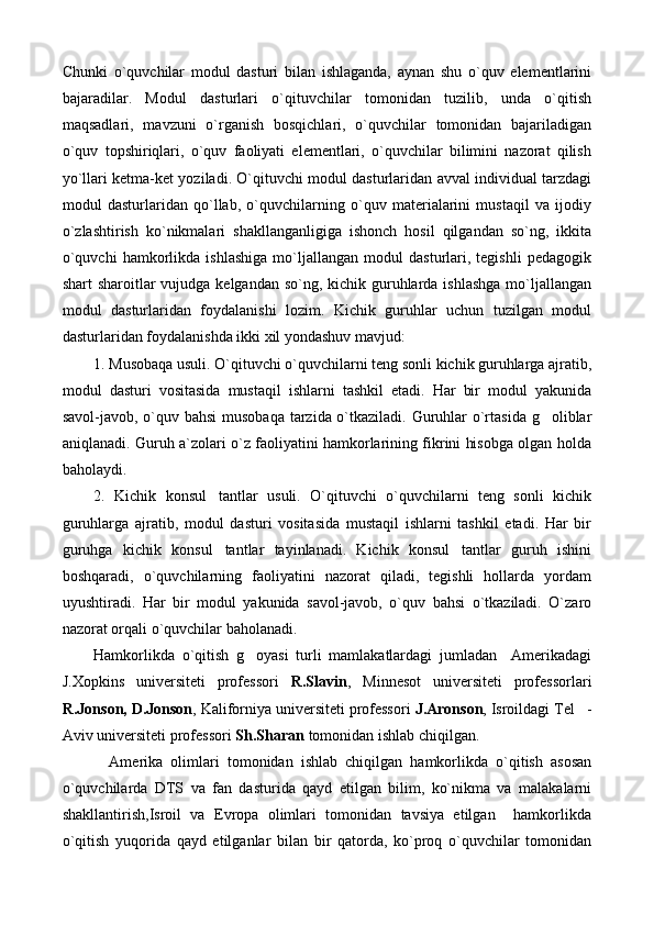 Chunki   o`quvchilar   modul   dasturi   bilan   ishlaganda,   aynan   shu   o`quv   elementlarini
bajaradilar.   Modul   dasturlari   o`qituvchilar   tomonidan   tuzilib,   unda   o`qitish
maqsadlari,   mavzuni   o`rganish   bosqichlari,   o`quvchilar   tomonidan   bajariladigan
o`quv   topshiriqlari,   o`quv   faoliyati   elementlari,   o`quvchilar   bilimini   nazorat   qilish
yo`llari ketma-ket yoziladi. O`qituvchi modul dasturlaridan avval individual tarzdagi
modul   dasturlaridan   qo`llab,   o`quvchilarning   o`quv   materialarini   mustaqil   va   ijodiy
o`zlashtirish   ko`nikmalari   shakllanganligiga   ishonch   hosil   qilgandan   so`ng,   ikkita
o`quvchi   hamkorlikda   ishlashiga   mo`ljallangan   modul   dasturlari,   tegishli   pedagogik
shart sharoitlar  vujudga kelgandan so`ng, kichik guruhlarda ishlashga  mo`ljallangan
modul   dasturlaridan   foydalanishi   lozim.   Kichik   guruhlar   uchun   tuzilgan   modul
dasturlaridan foydalanishda ikki xil yondashuv mavjud:
1. Musobaqa usuli. O`qituvchi o`quvchilarni teng sonli kichik guruhlarga ajratib,
modul   dasturi   vositasida   mustaqil   ishlarni   tashkil   etadi.   Har   bir   modul   yakunida
savol-javob, o`quv bahsi  musobaqa tarzida o`tkaziladi. Guruhlar o`rtasida g oliblar
aniqlanadi. Guruh a`zolari o`z faoliyatini hamkorlarining fikrini hisobga olgan holda
baholaydi.
2.   Kichik   konsul tantlar   usuli.   O`qituvchi   o`quvchilarni   teng   sonli   kichik	

guruhlarga   ajratib,   modul   dasturi   vositasida   mustaqil   ishlarni   tashkil   etadi.   Har   bir
guruhga   kichik   konsul tantlar   tayinlanadi.   Kichik   konsul tantlar   guruh   ishini
 
boshqaradi,   o`quvchilarning   faoliyatini   nazorat   qiladi,   tegishli   hollarda   yordam
uyushtiradi.   Har   bir   modul   yakunida   savol-javob,   o`quv   bahsi   o`tkaziladi.   O`zaro
nazorat orqali o`quvchilar baholanadi.
Hamkorlikda   o`qitish   g oyasi   turli   mamlakatlardagi   jumladan     Amerikadagi	

J.Xopkins   universiteti   professori   R.Slavin ,   Minnesot   universiteti   professorlari
R.Jonson, D.Jonson , Kaliforniya universiteti professori  J.Aronson , Isroildagi Tel -	

Aviv universiteti professori  Sh.Sharan  tomonidan ishlab chiqilgan.
Amerika   olimlari   tomonidan   ishlab   chiqilgan   hamkorlikda   o`qitish   asosan
o`quvchilarda   DTS   va   fan   dasturida   qayd   etilgan   bilim,   ko`nikma   va   malakalarni
shakllantirish,Isroil   va   Evropa   olimlari   tomonidan   tavsiya   etilgan     hamkorlikda
o`qitish   yuqorida   qayd   etilganlar   bilan   bir   qatorda,   ko`proq   o`quvchilar   tomonidan 