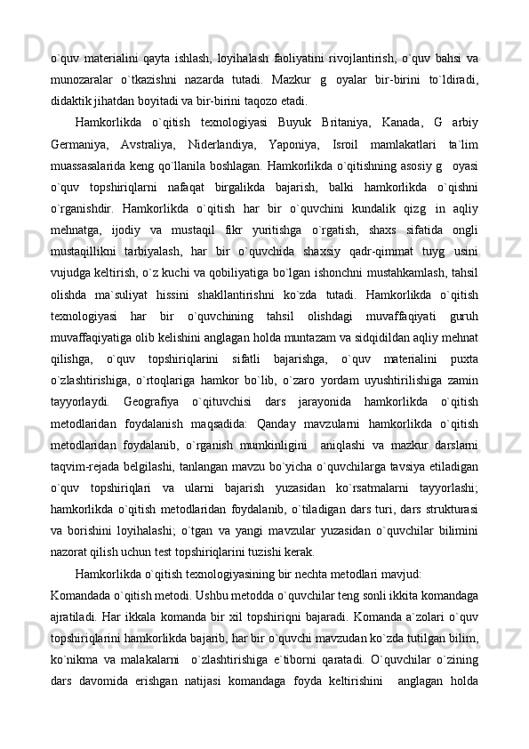 o`quv   materialini   qayta   ishlash,   loyihalash   faoliyatini   rivojlantirish,   o`quv   bahsi   va
munozaralar   o`tkazishni   nazarda   tutadi.   Mazkur   g oyalar   bir-birini   to`ldiradi,
didaktik jihatdan boyitadi va bir-birini taqozo etadi.
Hamkorlikda   o`qitish   texnologiyasi   Buyuk   Britaniya,   Kanada,   G arbiy	

Germaniya,   Avstraliya,   Niderlandiya,   Yaponiya,   Isroil   mamlakatlari   ta`lim
muassasalarida keng qo`llanila boshlagan. Hamkorlikda o`qitishning asosiy g oyasi

o`quv   topshiriqlarni   nafaqat   birgalikda   bajarish,   balki   hamkorlikda   o`qishni
o`rganishdir.   Hamkorlikda   o`qitish   har   bir   o`quvchini   kundalik   qizg in   aqliy	

mehnatga,   ijodiy   va   mustaqil   fikr   yuritishga   o`rgatish,   shaxs   sifatida   ongli
mustaqillikni   tarbiyalash,   har   bir   o`quvchida   shaxsiy   qadr-qimmat   tuyg usini	

vujudga keltirish, o`z kuchi va qobiliyatiga bo`lgan ishonchni mustahkamlash, tahsil
olishda   ma`suliyat   hissini   shakllantirishni   ko`zda   tutadi.   Hamkorlikda   o`qitish
texnologiyasi   har   bir   o`quvchining   tahsil   olishdagi   muvaffaqiyati   guruh
muvaffaqiyatiga olib kelishini anglagan holda muntazam va sidqidildan aqliy mehnat
qilishga,   o`quv   topshiriqlarini   sifatli   bajarishga,   o`quv   materialini   puxta
o`zlashtirishiga,   o`rtoqlariga   hamkor   bo`lib,   o`zaro   yordam   uyushtirilishiga   zamin
tayyorlaydi.   Geografiya   o`qituvchisi   dars   jarayonida   hamkorlikda   o`qitish
metodlaridan   foydalanish   maqsadida:   Qanday   mavzularni   hamkorlikda   o`qitish
metodlaridan   foydalanib,   o`rganish   mumkinligini     aniqlashi   va   mazkur   darslarni
taqvim-rejada belgilashi, tanlangan mavzu bo`yicha o`quvchilarga tavsiya etiladigan
o`quv   topshiriqlari   va   ularni   bajarish   yuzasidan   ko`rsatmalarni   tayyorlashi;
hamkorlikda   o`qitish   metodlaridan   foydalanib,   o`tiladigan   dars   turi,   dars   strukturasi
va   borishini   loyihalashi;   o`tgan   va   yangi   mavzular   yuzasidan   o`quvchilar   bilimini
nazorat qilish uchun test topshiriqlarini tuzishi kerak.
Hamkorlikda o`qitish texnologiyasining bir nechta metodlari mavjud:
Komandada o`qitish metodi. Ushbu metodda o`quvchilar teng sonli ikkita komandaga
ajratiladi.   Har   ikkala   komanda   bir   xil   topshiriqni   bajaradi.   Komanda   a`zolari   o`quv
topshiriqlarini hamkorlikda bajarib, har bir o`quvchi mavzudan ko`zda tutilgan bilim,
ko`nikma   va   malakalarni     o`zlashtirishiga   e`tiborni   qaratadi.   O`quvchilar   o`zining
dars   davomida   erishgan   natijasi   komandaga   foyda   keltirishini     anglagan   holda 