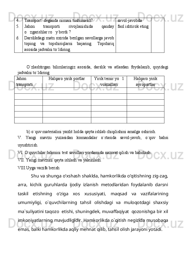 4.
5.
6. T ransport    deganda nimani tushunasiz? 
Jahon   transporti   rivojlanishida   qanday
o zgarishlar ro y berdi    ?
Darslikdagi matn oxirida berilgan savollarga javob
toping   va   topshiriqlarni   bajaring.   Topshiriq
asosida jadvalni to`ldiring. savol-javobda
faol ishtirok eting
O`zlashtirgan   bilimlaringiz   asosida,   darslik   va   atlasdan   foydalanib,   quyidagi
jadvalni to`ldiring.
Jahon
transporti    Halqaro yirik portlar Yirik temir yo l	

vokzallari Halqaro yirik
ayroportlar
b) o`quv materialini yaxlit holda qayta ishlab chiqilishini amalga oshirish.  
V .   Yangi   mavzu   yuzasidan   komandalar   o ` rtasida   savol - javob ,   o ` quv   bahsi
uyushtirish .
VI .  O ` quvchilar   bilimini   test   savollari   yordamida   nazorat   qilish   va   baholash .
VII .  Yangi   mavzuni   qayta   ishlash   va   yakunlash .
VIII . Uyga   vazifa   berish
Shu va shunga o’xshash shaklda, hamkorlikda o’qitishning zig-zag,
arra,   kichik   guruhlarda   ijodiy   izlanish   metodlaridan   foydalanib   darsni
taskil   etishning   o’ziga   xos   xususiyati,   maqsad   va   vazifalarining
umumiyligi,   o`quvchilar ning   tahsil   olishdagi   va   muloqotdagi   shaxsiy
ma`suliyatini taqozo  etishi, shuningdek, muvaffaqiyat  qozonishga bir xil
imkoniyatlarning mavjudligidir. Hamkorlikda o`qitish negizida musobaqa
emas, balki hamkorlikda aqliy mehnat qilib, tahsil olish jarayoni yotadi. 