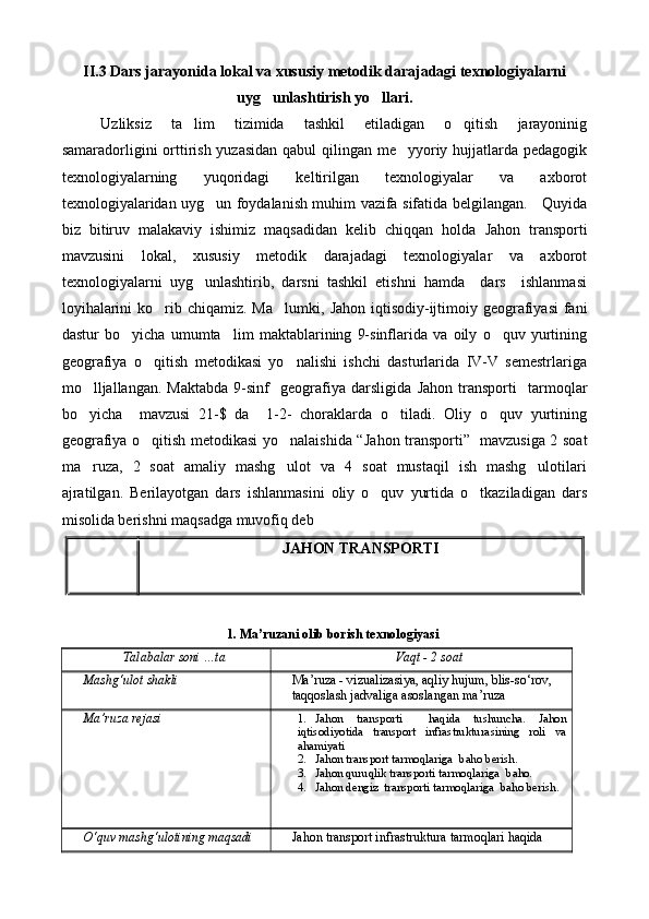 II.3 Dars jarayonida lokal va xususiy metodik darajadagi texnologiyalarni
uyg unlashtirish yo llari. 
Uzliksiz   ta lim   tizimida   tashkil   etiladigan   o qitish   jarayoninig	
 
samaradorligini orttirish yuzasidan qabul qilingan me yyoriy hujjatlarda pedagogik	

texnologiyalarning   yuqoridagi   keltirilgan   texnologiyalar   va   axborot
texnologiyalaridan uyg un foydalanish muhim vazifa sifatida belgilangan.     Quyida	

biz   bitiruv   malakaviy   ishimiz   maqsadidan   kelib   chiqqan   holda   Jahon   transporti
mavzusini   lokal,   xususiy   metodik   darajadagi   texnologiyalar   va   axborot
texnologiyalarni   uyg unlashtirib,   darsni   tashkil   etishni   hamda     dars     ishlanmasi	

loyihalarini  ko rib chiqamiz. Ma lumki,  	
  Jahon   iqtisodiy-ijtimoiy geografiyasi  fani
dastur   bo yicha   umumta lim   maktablarining   9-sinflarida   va   oily   o quv   yurtining	
  
geografiya   o qitish   metodikasi   yo nalishi   ishchi   dasturlarida   IV-V   semestrlariga	
 
mo lljallangan.   Maktabda   9-sinf     geografiya  darsligida  	
 Jahon   transporti     tarmoqlar
bo yicha     mavzusi   21-$   da     1-2-   choraklarda   o tiladi.   Oliy   o quv   yurtining
  
geografiya o qitish metodikasi yo nalaishida “	
  Jahon transporti”     mavzusiga 2 soat
ma ruza,   2   soat   amaliy   mashg ulot   va   4   soat   mustaqil   ish   mashg ulotilari	
  
ajratilgan.   Berilayotgan   dars   ishlanmasini   oliy   o quv   yurtida   o tkaziladigan   dars	
 
misolida berishni maqsadga muvofiq deb
JAHON   TRANSPORTI
1. Mа’ruzаni olib borish texnologiyasi
Tаlаbаlаr soni …tа Vа qt - 2 soаt
Mаshg‘ulot shаkli Mа’ruzа - vizuаlizаsiya, аqliy  h ujum, blis-sо‘rov, 
tаqqoslаsh jаdvаligа аsoslаngаn mа’ruzа
Mа’ruzа rejаsi   1. Jahon   transporti     hаqidа   tushunchа.   Jahon
iqtisodiyotidа   transport   infrаstrukturа si ning   roli   vа
аhаmiyati
2. Jahon transport tarmoqlariga  b а ho berish.
3. Jahon quruqlik transporti tarmoqlariga  b а ho.
4. Jahon dengiz  transporti tarmoqlariga  b а ho berish.
О‘quv mаshg‘ulotining mаqsаdi Jahon   transport  infrаstrukturа tаrmoqlаri hаqidа  