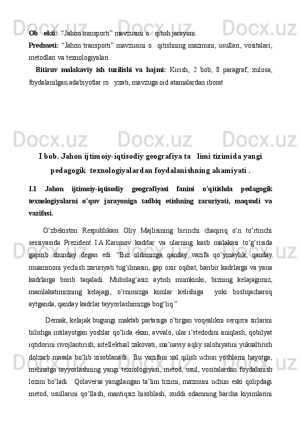 Ob ekti:   “Jahon transporti” mavzusini o qitish jarayoni.	
Predmeti:   “Jahon   transporti”  mavzusini   o qitishning  mazmuni, usullari,  vositalari,

metodlari va texnologiyalari.
Bitiruv   malakaviy   ish   tuzilishi   va   hajmi:   Kirish,   2   bob,   8   paragraf,   xulosa,
foydalanilgan adabiyotlar ro yxati, mavzuga oid atamalardan iborat	
    
I bob. Jahon ijtimoiy-iqtisodiy geografiya ta limi tizimida yangi	

pedagogik  texnologiyalardan foydalanishning ahamiyati .
I.1   Jahon   ijtimoiy-iqtisodiy   geografiyasi   fanini   o’qitishda   pedagogik
texnologiyalarni   o’quv   jarayoniga   tadbiq   etishning   zaruriyati,   maqsadi   va
vazifasi.
О‘zbekiston   Respublikasi   Oliy   Majlisining   birinchi   chaqiriq   о‘n   tо‘rtinchi
sessiyasida   Prezident   I.A.Karimov   kadrlar   va   ularning   kasb   malakasi   tо‘g‘risida
gapirib   shunday   degan   edi:   “Biz   oldimizga   qanday   vazifa   qо‘ymaylik,   qanday
muammoni yechish zaruriyati tug‘ilmasin, gap oxir oqibat, baribir kadrlarga va yana
kadrlarga   borib   taqaladi.   Mubolag‘asiz   aytish   mumkinki,   bizning   kelajagimiz,
mamlakatimizning   kelajagi,   о‘rnimizga   kimlar   kelishiga     yoki   boshqacharoq
aytganda, qanday kadrlar tayyorlashimizga bog‘liq ”  
  Demak, kelajak bugungi maktab partasiga о‘tirgan voqealikni serqirra sirlarini
bilishga intilayotgan yoshlar qо‘lida ekan, avvalo, ular i’stedodini aniqlash, qobilyat
iqtidorini rivojlantirish, intellektual zakovati, ma’naviy aqliy salohiyatini yuksaltirish
dolzarb  masala   bо‘lib  xisoblanadi.     Bu   vazifani   xal   qilish   uchun  yoshlarni   hayotga,
mehnatga  tayyorlashning  yangi  texnologiyasi,   metod,  usul,  vositalardan   foydalanish
lozim   bо‘ladi.    Qolaversa   yangilangan  ta’lim   tizimi,  mazmuni  uchun   eski  qolipdagi
metod,   usullarini   qо‘llash,   mantiqsiz   hisoblash,   xuddi   odamning   barcha   kiyimlarini 