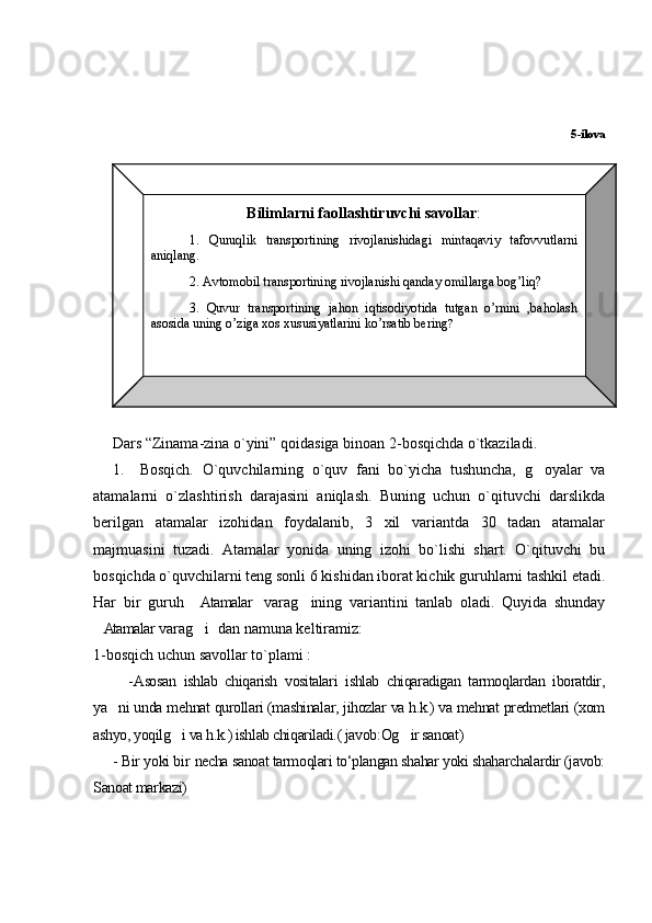 5-ilova
                      
     Dars “Zinama-zina o`yini” qoidasiga binoan 2-bosqichda o`tkaziladi.
1. Bosqich.   O`quvchilarning   o`quv   fani   bo`yicha   tushuncha,   g oyalar   va
atamalar ni   o`zlashtirish   darajasini   aniqlash.   Buning   uchun   o`qituvchi   darslikda
berilgan   atamalar   izohidan   foydalanib,   3   xil   variantda   30   tadan   atamalar
majmuasini   tuzadi.   Atamalar   yonida   uning   izohi   bo`lishi   shart.   O`qituvchi   bu
bosqichda o`quvchilarni teng sonli 6 kishidan iborat kichik guruhlarni tashkil etadi.
Har   bir   guruh   Atamalar   varag ining   variantini   tanlab   oladi.   Quyida   shunday	
  
Atamalar varag i  dan namuna keltiramiz: 	
  
1-bosqich uchun savollar to`plami :
    - Asosan   ishlab   chiqarish   vositalari   ishlab   chiqaradigan   tarmoqlardan   iboratdir,
ya ni unda me	
 h nat qurollari (mashinalar, jihozlar va h.k.) va mehnat predmetlari (xom
ashyo, yoqilg i va h.k.) ishlab chiqariladi.( javob:Og ir sanoat) 	
 
- Bir yoki bir   necha sanoat tarmoqlari tо‘plangan shahar yoki shaharchalardir (javob:
Sanoat markazi) Bilimlarni faollashtiruvchi savollar :
1.   Quruqlik   transportining   rivojlanishidagi   mintaqaviy   tafovvutlarni  
aniqlang . 
2. Аvtomobil transportining rivojlanishi qanday оmillarga bog’liq?
3.  Quvur  transportining  jahon  iqtisodiyotida  tutgan  o’rnini  ,baholash 
аsоsida uning o’ziga xos хususiyatlarini ko’rsatib bering ? 