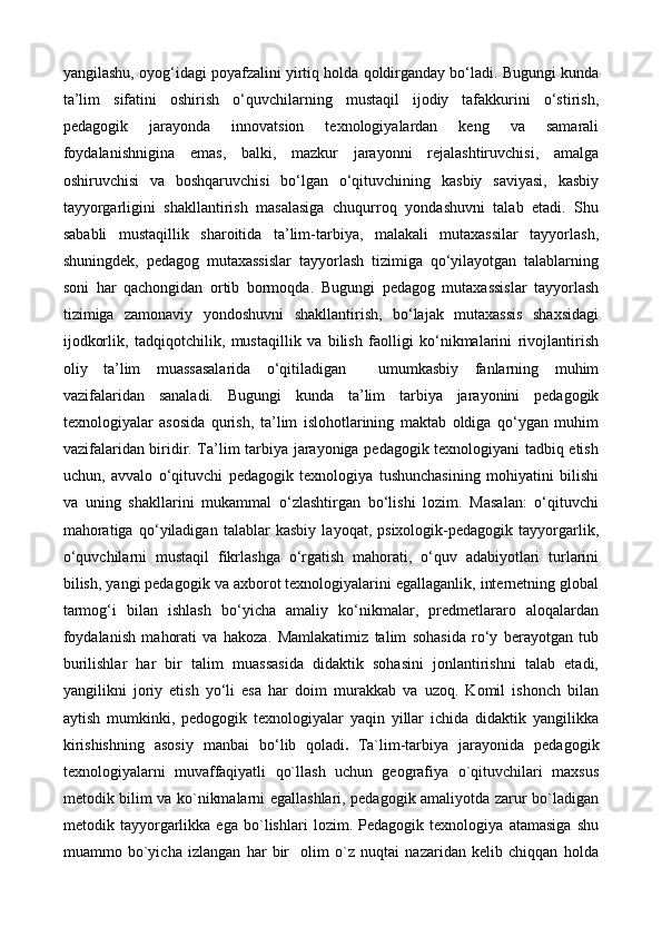yangilashu, oyog‘idagi poyafzalini yirtiq holda qoldirganday bо‘ladi. Bugungi kunda
ta’lim   sifatini   oshirish   о‘quvchilarning   mustaqil   ijodiy   tafakkurini   о‘stirish,
pedagogik   jarayonda   innovatsion   texnologiyalardan   keng   va   samarali
foydalanishnigina   emas,   balki,   mazkur   jarayonni   rejalashtiruvchisi,   amalga
oshiruvchisi   va   boshqaruvchisi   bо‘lgan   о‘qituvchining   kasbiy   saviyasi,   kasbiy
tayyorgarligini   shakllantirish   masalasiga   chuqurroq   yondashuvni   talab   etadi.   Shu
sababli   mustaqillik   sharoitida   ta’lim-tarbiya,   malakali   mutaxassilar   tayyorlash,
shuningdek,   pedagog   mutaxassislar   tayyorlash   tizimiga   qо‘yilayotgan   talablarning
soni   har   qachongidan   ortib   bormoqda.   Bugungi   pedagog   mutaxassislar   tayyorlash
tizimiga   zamonaviy   yondoshuvni   shakllantirish,   bо‘lajak   mutaxassis   shaxsidagi
ijodkorlik,   tadqiqotchilik,   mustaqillik   va   bilish   faolligi   kо‘nikmalarini   rivojlantirish
oliy   ta’lim   muassasalarida   о‘qitiladigan     umumkasbiy   fanlarning   muhim
vazifalaridan   sanaladi.   Bugungi   kunda   ta’lim   tarbiya   jarayonini   pedagogik
texnologiyalar   asosida   qurish,   ta’lim   islohotlarining   maktab   oldiga   qо‘ygan   muhim
vazifalaridan biridir. Ta’lim tarbiya jarayoniga pedagogik texnologiyani tadbiq etish
uchun,   avvalo   о‘qituvchi   pedagogik   texnologiya   tushunchasining   mohiyatini   bilishi
va   uning   shakllarini   mukammal   о‘zlashtirgan   bо‘lishi   lozim.   Masalan:   о‘qituvchi
mahoratiga   qо‘yiladigan   talablar   kasbiy   layoqat,   psixologik-pedagogik   tayyorgarlik,
о‘quvchilarni   mustaqil   fikrlashga   о‘rgatish   mahorati,   о‘quv   adabiyotlari   turlarini
bilish, yangi pedagogik va axborot texnologiyalarini egallaganlik, internetning global
tarmog‘i   bilan   ishlash   bо‘yicha   amaliy   kо‘nikmalar,   predmetlararo   aloqalardan
foydalanish   mahorati   va   hakoza.   Mamlakatimiz   talim   sohasida   rо‘y   berayotgan   tub
burilishlar   har   bir   talim   muassasida   didaktik   sohasini   jonlantirishni   talab   etadi,
yangilikni   joriy   etish   yо‘li   esa   har   doim   murakkab   va   uzoq.   Komil   ishonch   bilan
aytish   mumkinki,   pedogogik   texnologiyalar   yaqin   yillar   ichida   didaktik   yangilikka
kirishishning   asosiy   manbai   bо‘lib   qoladi .   Ta`lim-tarbiya   jarayonida   pedagogik
texnologiyalarni   muvaffaqiyatli   qo`llash   uchun   geografiya   o`qituvchilari   maxsus
metodik bilim va ko`nikmalarni egallashlari, pedagogik amaliyotda zarur bo`ladigan
metodik   tayyorgarlikka   ega   bo`lishlari   lozim.   Pedagogik   texnologiya   atamasiga   shu
muammo   bo`yicha   izlangan   har   bir     olim   o`z   nuqtai   nazaridan   kelib   chiqqan   holda 