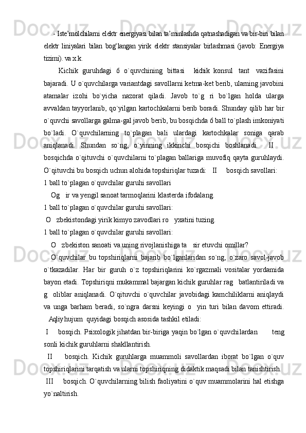 - Iste’molchilarni elektr energiyasi bilan ta’minlashda qatnashadigan va bir-biri bilan
elektr   liniyalari   bilan   bog‘langan   yirik   elektr   stansiyalar   birlashmasi   (javob:   Energiya
tizimi). va x.k. 
Kichik   guruhdagi   6   o`quvchining   bittasi   kichik   konsul tant   vazifasini  
bajaradi. U o`quvchilarga variantdagi savollarni ketma-ket berib, ularning javobini
atamalar   izohi   bo`yicha   nazorat   qiladi.   Javob   to`g ri   bo`lgan   holda   ularga	

avvaldan tayyorlanib, qo`yilgan kartochkalarni berib boradi. Shunday qilib har bir
o`quvchi savollarga galma-gal javob berib, bu bosqichda 6 ball to`plash imkoniyati
bo`ladi.   O`quvchilarning   to`plagan   bali   ulardagi   kartochkalar   soniga   qarab
aniqlanadi.   Shundan   so`ng,   o`yinning   ikkinchi   bosqichi   boshlanadi.     II  	

bosqichda o`qituvchi  o`quvchilarni  to`plagan ballariga muvofiq qayta guruhlaydi.
O`qituvchi bu bosqich uchun alohida topshiriqlar tuzadi:   II   bosqich savollari:	

1 ball to`plagan o`quvchilar guruhi savollari
Og ir va yengil sanoat tarmoqlarini klasterda ifodalang.	

1 ball to`plagan o`quvchilar guruhi savollari:
 O zbekistondagi yirik kimyo zavodlari ro yxatini tuzing.	
 
1 ball to`plagan o`quvchilar guruhi savollari:
    O zbekiston sanoati va uning rivojlanishiga ta sir etuvchi omillar?	
 
O`quvchilar   bu   topshiriqlarni   bajarib   bo`lganlaridan   so`ng,   o`zaro   savol-javob
o`tkazadilar.   Har   bir   guruh   o`z   topshiriqlarini   ko`rgazmali   vositalar   yordamida
bayon etadi. Topshiriqni mukammal bajargan kichik guruhlar rag batlantiriladi va	

g oliblar   aniqlanadi.   O`qituvchi   o`quvchilar   javobidagi   kamchiliklarni   aniqlaydi	

va   unga   barham   beradi,   so`ngra   darsni   keyingi   o yin   turi   bilan   davom   ettiradi.	

Aqliy hujum  quyidagi bosqich asosida tashkil etiladi:	
 
 I   bosqich. Psixologik jihatdan bir-biriga yaqin bo`lgan o`quvchi	
 lardan        teng
sonli kichik guruhlarni shakllantirish.
  II     bosqich.   Kichik   guruhlarga   muammoli   savollardan   iborat   bo`lgan   o`quv	

topshiriqlarini tarqatish va ularni topshi riq ning didaktik maqsadi bilan tanishtirish. 
 III   bosqich. O`quvchilarning bilish faoliyatini o`quv muammolarini hal etishga

yo`naltirish. 