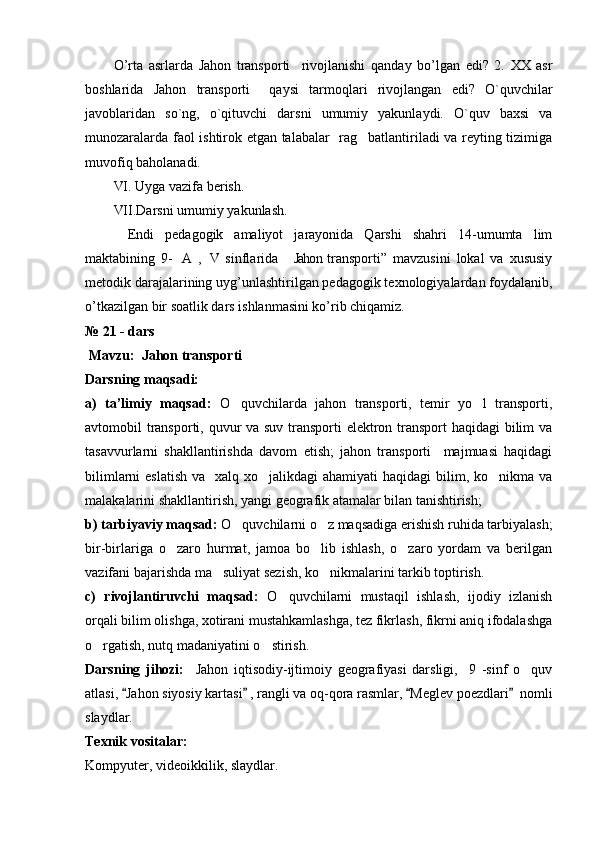 O ’ rta   asrlarda   Jahon   transporti     rivojlanishi   qanday   bo ’ lgan   edi ?   2.   XX   asr
boshlarida   Jahon   transporti     qaysi   tarmoqlari   rivojlangan   edi?   O`quvchilar
javoblaridan   so`ng,   o`qituvchi   darsni   umumiy   yakunlaydi.   O`quv   baxsi   va
munozaralarda faol ishtirok etgan talabalar   rag batlantiriladi va reyting tizimiga
muvofiq baholanadi.
VI. Uyga vazifa berish.
VII.Darsni umumiy yakunlash.
Endi   pedagogik   amaliyot   jarayonida   Qarshi   shahri   14-umumta lim	

maktabining   9- A ,  V  sinflarida   Jahon  transporti”   mavzusini   lokal   va   xususiy	
   
metodik darajalarining uyg’unlashtirilgan pedagogik texnologiyalardan foydalanib,
o’tkazilgan bir soatlik dars ishlanmasini ko’rib chiqamiz.
№ 21  - dars        
 Mavzu:    Jahon transporti  
Darsning maqsadi:
a)   ta’limiy   maqsad:   O quvchilarda   jahon   transporti,   temir   yo l   transporti,	
 
avtomobil transporti, quvur va suv transporti  elektron transport  haqidagi  bilim  va
tasavvurlarni   shakllantirishda   davom   etish;   jahon   transporti     majmuasi   haqidagi
bilimlarni  eslatish  va   xalq xo jalikdagi  ahamiyati  haqidagi  bilim, ko nikma va	
 
malakalarini shakllantirish, yangi geografik atamalar bilan tanishtirish;
b) tarbiyaviy maqsad:  O quvchilarni o z maqsadiga erishish ruhida tarbiyalash;	
 
bir-birlariga   o zaro   hurmat,   jamoa   bo lib   ishlash,   o zaro   yordam   va   berilgan	
  
vazifani bajarishda ma suliyat sezish, ko nikmalarini tarkib toptirish.	
 
c)   rivojlantiruvchi   maqsad:   O quvchilarni   mustaqil   ishlash,   ijodiy   izlanish	

orqali bilim olishga, xotirani mustahkamlashga, tez fikrlash, fikrni aniq ifodalashga
o rgatish, nutq madaniyatini o stirish.	
 
Darsning   jihozi:     Jahon   iqtisodiy-ijtimoiy   geografiyasi   darsligi,     9   -sinf   o quv	

atlasi,  Jahon siyosiy kartasi  , rangli va oq-qora rasmlar,  Meglev poezdlari   nomli	
   
slaydlar.
Texnik vositalar:
Kompyuter, videoikkilik, slaydlar. 