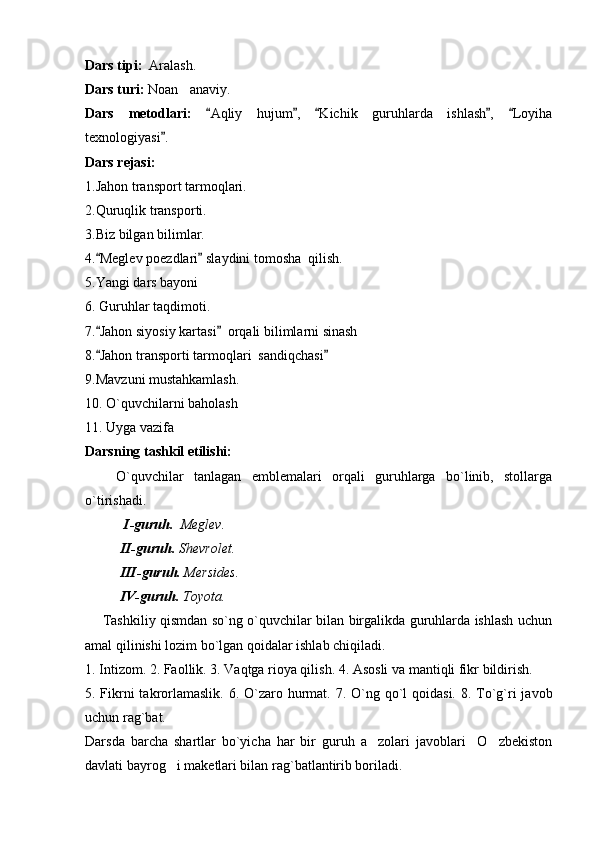 Dars tipi:   Aralash.
Dars turi:  Noan anaviy.
Dars   metodlari:   Aqliy   hujum ,   Kichik   guruhlarda   ishlash ,   Loyiha	
    
texnologiyasi .	

Dars rejasi: 
1.Jahon transport tarmoqlari.
2.Quruqlik transporti.
3.Biz bilgan bilimlar.
4. Meglev poezdlari  slaydini tomosha  qilish.	
 
5.Yangi dars bayoni
6. Guruhlar taqdimoti.
7. Jahon siyosiy kartasi   orqali bilimlarni sinash
 
8. Jahon transporti tarmoqlari  sandiqchasi
 
9.Mavzuni mustahkamlash.
10. O`quvchilarni baholash
11. Uyga vazifa
Darsning tashkil etilishi:
      O`quvchilar   tanlagan   emblemalari   orqali   guruhlarga   bo`linib,   stollarga
o`tirishadi.
  I-guruh.   Meglev .
II-guruh.  Shevrolet .
III-guruh.  Mersides .
IV-guruh.  Toyota . 
       Tashkiliy qismdan so`ng o`quvchilar bilan birgalikda guruhlarda ishlash uchun
amal qilinishi lozim bo`lgan qoidalar ishlab chiqiladi.
1. Intizom. 2. Faollik. 3. Vaqtga rioya qilish.  4. Asosli va mantiqli fikr bildirish.
5. Fikrni takrorlamaslik. 6. O`zaro hurmat.   7. O`ng qo`l qoidasi. 8. To`g`ri  javob
uchun rag`bat.   
Darsda   barcha   shartlar   bo`yicha   har   bir   guruh   a zolari   javoblari     O zbekiston	
 
davlati bayrog i maketlari bilan rag`batlantirib boriladi.	
 