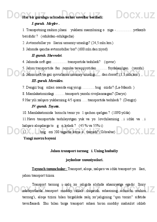 Har bir guruhga uchtadan tezkor savollar beriladi:
I-guruh.  Meglev . .
1. Transpotning muhim jihani  yuklarni manzilninig o ziga -...................yetkazib 
berishdir ?   (eshikdan-eshikgacha)
2. Avtomobillar yo llarini umumiy uzunligi? (24,5 mln.km.) 	

3. Jahonda qancha avtomobillar bor ?  (600 mln.dan ziyod) 
II-guruh.   Shevrolet .
4. Jahonda neft-gaz .................transportida tashiladi?    (quvur)
5. Jahon transportida  fan texnika taraqqiyotidan ........... foydalanilgan.   (yaxshi)	

6. Jahon neft va gaz quvurlarini umumiy uzunligi.......dan iborat? (1,5 mln.km.)
III-guruh. Mersides .
7. Dengiz bug ozlari orasida eng yirigi ..............bug ozidir? (La-Mansh  )	
 
8. Mamlakatimizdagi ...........transporti yaxshi rivojlanmagan? (Daryo)  
9.Har yili xalqaro yuklarninig 4/5 qismi ......transportida tashiladi ?  (Dengiz)
IV-guruh.   Toyota .  
10. Mamlakatimizda  birinchi temir yo l qachon qurlgan ?  (1890-yilda)	

11.Havo   transportida   tashilayotgan   yuk   va   yo lovchilarninig   ...i   ichki   va   ...i	

halqaro aloqalarga to g ri keladi ?   (45 % va 55% i)	
 
12. ............ bug ozi 200 tagacha kema o tkazadi? (Gibraltar)	
 
 Yangi mavzu bayoni
Jahon tr ansport tarmog i. Uning hududiy	

 joylashuv xususiyatlari.
Tayanch tusunchalar:  Transport, aloqa, xalqaro va ichki transport yo llari,	

jahon transport tizimi.
  Transport   tarmog i   xalq   xo jaligida   alohida   ahamiyatga   egadir.   Ilmiy	
 
adabiyotlarda   transport   moddiy   ishlab   chiqarish   sohasining   uchinchi   muhim
tarmog’i,   aloqa   tizimi   bilan   birgalikda   xalq   xo‘jaligining   “qon   tomiri”   sifatida
tavsiflanadi.   Shu   bilan   birga   transport   sohasi   biron   moddiy   mahsulot   ishlab 