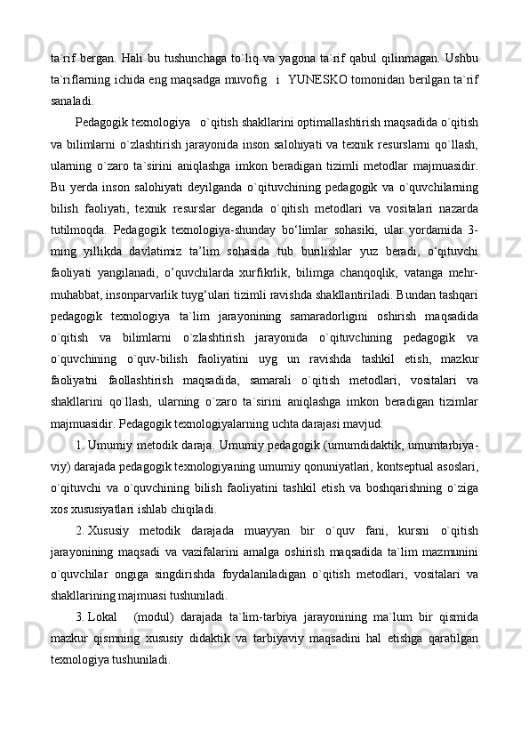 ta`rif   bergan.   Hali   bu   tushunchaga   to`liq   va   yagona   ta`rif   qabul   qilinmagan.   Ushbu
ta`riflarning ichida eng maqsadga muvofig i   YUNESKO tomonidan berilgan ta`rif
sanaladi.
Pedagogik texnologiya o`qitish shakllarini optimallashtirish maqsadida o`qitish	

va bilimlarni  o`zlashtirish jarayonida inson  salohiyati  va texnik resurslarni  qo`llash,
ularning   o`zaro   ta`sirini   aniqlashga   imkon   beradigan   tizimli   metodlar   majmuasidir.
Bu   yerda   inson   salohiyati   deyilganda   o`qituvchining   pedagogik   va   o`quvchilarning
bilish   faoliyati,   texnik   resurslar   deganda   o`qitish   metodlari   va   vositalari   nazarda
tutilmoqda.   Pedagogik   texnologiya-shunday   bо‘limlar   sohasiki,   ular   yordamida   3-
ming   yillikda   davlatimiz   ta’lim   sohasida   tub   burilishlar   yuz   beradi,   о‘qituvchi
faoliyati   yangilanadi,   o’quvchilarda   xurfikrlik,   bilimga   chanqoqlik,   vatanga   mehr-
muhabbat, insonparvarlik tuyg‘ulari tizimli ravishda shakllantiriladi. Bundan tashqari
pedagogik   texnologiya ta`lim   jarayonining   samaradorligini   oshirish   maqsadida	

o`qitish   va   bilimlarni   o`zlashtirish   jarayonida   o`qituvchining   pedagogik   va
o`quvchining   o`quv-bilish   faoliyatini   uyg un   ravishda   tashkil   etish,   mazkur	

faoliyatni   faollashtirish   maqsadida,   samarali   o`qitish   metodlari,   vositalari   va
shakllarini   qo`llash,   ularning   o`zaro   ta`sirini   aniqlashga   imkon   beradigan   tizimlar
majmuasidir. Pedagogik texnologiyalarning uchta darajasi mavjud:
1. Umumiy metodik daraja. Umumiy pedagogik (umumdidaktik, umumtarbiya -
viy) darajada pedagogik texnologiyaning umumiy qonuniyatlari, kontseptual asoslari,
o`qituvchi   va   o`quvchining   bilish   faoliyatini   tashkil   etish   va   boshqarishning   o`ziga
xos xususiyatlari ishlab chiqiladi.
2. Xususiy   metodik   darajada   muayyan   bir   o`quv   fani,   kursni   o`qitish
jarayonining   maqsadi   va   vazifalarini   amalga   oshirish   maqsadida   ta`lim   mazmunini
o`quvchilar   ongiga   singdirishda   foydalaniladigan   o`qitish   metodlari,   vositalari   va
shakllarining majmuasi tushuniladi.
3. Lokal   (modul)   darajada   ta`lim-tarbiya   jarayonining   ma`lum   bir   qismida	

mazkur   qismning   xususiy   didaktik   va   tarbiyaviy   maqsadini   hal   etishga   qaratilgan
texnologiya tushuniladi. 