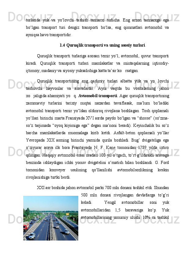 turlarida   yuk   va   yo‘lovchi   tashish   tannarxi   turlicha.   Eng   arzon   tannarxga   ega
bo‘lgan   transport   turi   dеngiz   transporti   bo‘lsa,   eng   qimmatlari   avtomobil   va
ayniqsa havo transportidir. 
1.4  Q uruqlik   transporti   va uning   asosiy   turlari .
Quruqlik   transporti   turlariga   asosan   tеmir   yo‘l,   avtomobil,   quvur   transporti
kiradi.   Quruqlik   transporti   turlari   mamlakatlar   va   mintaqalarning   iqtisodiy-
ijtimoiy, madaniy va siyosiy yuksalishiga katta ta’sir ko rsatgan. 
Quruqlik   transportining   eng   qadimiy   turlari   albatta   yuk   va   yo lovchi	

tashuvchi   hayvonlar   va   aravalardir.   Ayni   vaqtda   bu   vositalarning   jahon
xo jaligida ahamiyati yo q. 	
  Avtomobil transporti . Agar quruqlik transportining
zamonaviy   turlarini   tarixiy   nuqtai   nazardan   tavsiflasak,   ma’lum   bo‘ladiki
avtomobil   transporti   tеmir   yo‘ldan   oldinroq   rivojlana   boshlagan.   Tosh   qoplamali
yo‘llari birinchi marta Fransiyada XVI asrda paydo bo‘lgan va “shossе” (so‘zma-
so‘z   tarjimada   “oyoq   kiyimiga   ega”   dеgan   ma’noni   bеradi).   Kеyinchalik   bu   so‘z
barcha   mamlakatlarda   muomalaga   kirib   kеtdi.   Asfalt-bеton   qoplamali   yo‘llar
Yevropada   XIX   asrning   birinchi   yarmida   qurila   boshladi.   Bug’   dvigatеliga   ega
o‘ziyurar   arava   ilk   bora   Frantsiyada   N.   F.   Kanе   tomonidan   1789   yilda   ixtiro
qilingan. Haqiqiy avtomobil erasi  oradan 100 yil o‘tgach, to‘rt g’ildirakli aravaga
bеnzinda   ishlaydigan   ichki   yonuv   dvigatеlini   o‘rnatish   bilan   boshlandi.   G.   Ford
tomonidan   konvеyеr   usulining   qo‘llanilishi   avtomobilsozlikning   kеskin
rivojlanishiga turtki bеrdi. 
XXI asr boshida jahon avtomobil parki 700 mln donani tashkil etdi. Shundan
500   mln   donasi   rivojlangan   davlatlarga   to‘g’ri
kеladi.     Yengil   avtomobillar   soni   yuk
avtomobillaridan   1,5   baravariga   ko‘p.   Yuk
avtomobillarining   umumiy   ulushi   10%   ni   tashkil 