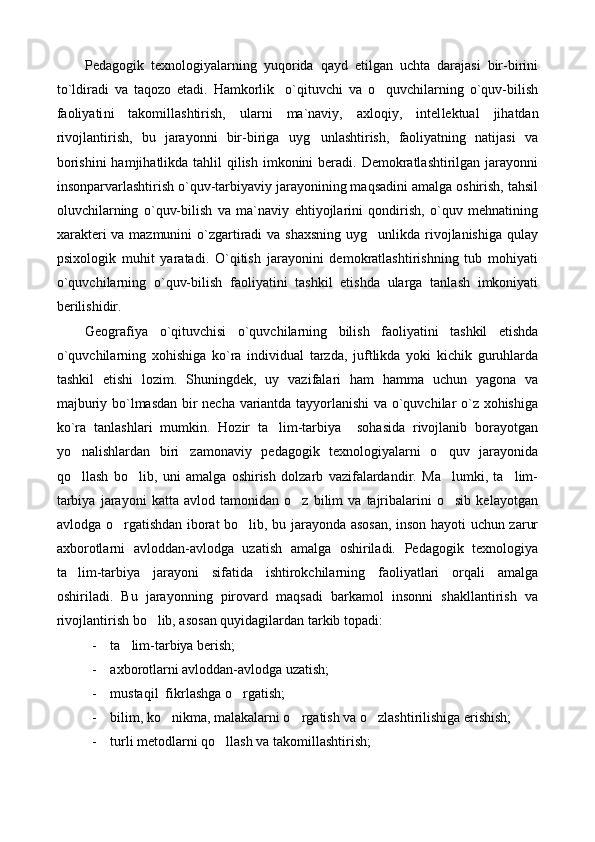Pedagogik   texnologiyalarning   yuqorida   qayd   etilgan   uchta   darajasi   bir-birini
to`ldiradi   va   taqozo   etadi.   Hamkorlik o`qituvchi   va   o quvchilarning   o`quv-bilish 
faoliyati ni   takomillashtirish,   ularni   ma`naviy,   axloqiy,   intel lek tual   jihatdan
rivojlantirish,   bu   jarayonni   bir-biriga   uyg unlashtirish,   faoliyatning   natijasi   va	

borishini  hamjihatlikda  tahlil  qilish  imkonini  beradi. Demokratlashtirilgan jarayonni
insonparvarlashtirish o`quv-tarbiyaviy jarayonining maqsadini amalga oshirish, tahsil
oluvchi lar ning   o`quv-bilish   va   ma`naviy   ehtiyojlarini   qondirish,   o`quv   mehnatining
xarakteri  va mazmunini  o`zgartiradi va shaxsning  uyg unlikda rivojlanishiga qulay	

psixologik   muhit   yaratadi.   O`qitish   jarayonini   demokratlashtirishning   tub   mohiyati
o`quvchi lar ning   o`quv-bilish   faoliyatini   tashkil   etishda   ularga   tanlash   imkoniyati
berilishidir. 
Geografiya   o`qituvchisi   o`quvchilarning   bilish   faoliyatini   tashkil   etishda
o`quvchilarning   xohishiga   ko`ra   individual   tarzda,   juftlikda   yoki   kichik   guruhlarda
tashkil   etishi   lozim.   Shuningdek,   uy   vazifalari   ham   hamma   uchun   yagona   va
majburiy bo`lmasdan bir necha variantda tayyorlanishi  va o`quvchilar o`z xohishiga
ko`ra   tanlashlari   mumkin.   Hozir   ta lim-tarbiya     sohasida   rivojlanib   borayotgan	

yo nalishlardan   biri zamonaviy   pedagogik   texnologiyalarni   o quv   jarayonida	
  
qo llash   bo lib,   uni   amalga   oshirish   dolzarb   vazifalardandir.   Ma lumki,   ta lim-
   
tarbiya   jarayoni   katta   avlod   tamonidan   o z   bilim   va   tajribalarini   o sib   kelayotgan	
 
avlodga o rgatishdan iborat bo lib, bu jarayonda asosan, inson hayoti uchun zarur	
 
axborotlarni   avloddan-avlodga   uzatish   amalga   oshiriladi.   Pedagogik   texnologiya
ta lim-tarbiya   jarayoni   sifatida   ishtirokchilarning   faoliyatlari   orqali   amalga	

oshiriladi.   Bu   jarayonning   pirovard   maqsadi   barkamol   insonni   shakllantirish   va
rivojlantirish bo lib, asosan quyidagilardan tarkib topadi:	

- ta lim-tarbiya berish;	

- axborotlarni avloddan-avlodga uzatish;
- mustaqil  fikrlashga o rgatish;	

- bilim, ko nikma, malakalarni o rgatish va o zlashtirilishiga erishish;	
  
- turli metodlarni qo llash va takomillashtirish;	
 