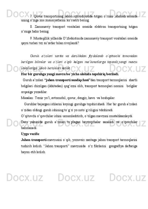 7. Quvur transportining jahon iqtisodiyotida tutgan o’rnini  ,aholash аsоsida
uning o’ziga xos хususiyatlarini ko’rsatib bering.
8 .   Zamonaviy   transport   vositalari   orasida   elektron   transportning   tutgan
o’rniga ba ho bering.
9.  Mustaqillik yillarida  O’zbekiston da zamonaviy transport vositalari orasida
qaysi turlari tez su’ratlar bilan rivojlandi ?  
   Guruh   a’zolari   xarita   va   darslikdan   foydalanib   o‘qituvchi   tomonidan
berilgan   bilimlar   va   o‘zlari   o‘qib   kelgan   ma’lumotlarga   tayanib,yangi   mavzu
savollariga  javob berishlari kerak. 
Har bir guruhga yangi mavzu bo`yicha alohida topshiriq beriladi.
  Guruh a’zolari  “jahon transporti sandiqchasi” dan transport tarmoqlarini  shartli
belgilari chizilgan (ikkitadan) qog‘ozni olib, transport tarmoqlari nomini    belgilar
orqasiga yozadilar.  
Masalan: Temir yo’l, avtomobil, quvur, dengiz, havo  va boshqalar.
    Guruhlar bajargan ishlarini keyingi guruhga topshirishadi. Har bir guruh a’zolari
o`zidan oldingi guruh ishining to`g`ri yo noto`g`riligini tekshiradi.
O’qituvchi o‘quvchilar ishini umumlashtirib, o`tilgan mavzuni mustahkamlaydi.
Dars   yakunida   guruh   a’zolari   to`plagan   bayroqchalar   sanaladi   va   o`quvchilar
baholanadi. 
Uyga vazifa:
Jahon transporti- mavzusini o`qib, yozuvsiz xaritaga jahon transport tarmoqlarini
tushirib   kelish.   “Jahon   transporti”   mavzusida     o‘z   fikrlarini     geografiya   daftariga
bayon etib kelish.
      