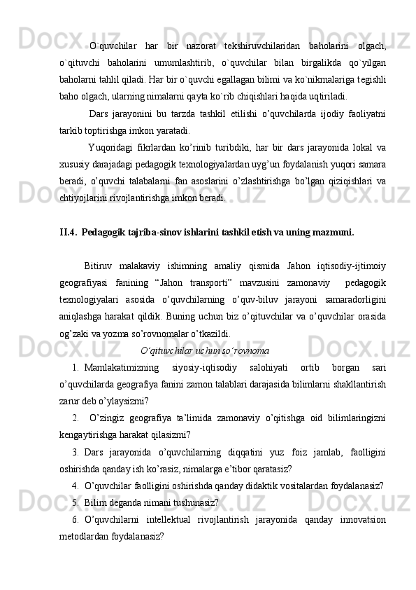   O`quvchilar   har   bir   naz о rat   t е kshiruvchilaridan   bah о larini   о lgach,
o`qituvchi   bah о larini   umumlashtirib,   o`quvchilar   bilan   birgalikda   qo`yilgan
bah о larni tahlil qiladi. Har bir o`quvchi egallagan bilimi va ko`nikmalariga t е gishli
bah о   о lgach, ularning nimalarni qayta ko`rib chiqishlari haqida uq tiriladi.
    Dars   jarayonini   bu   tarzda   tashkil   etilishi   o’quvchilarda   ijodiy   faoliyatni
tarkib toptirishga imkon yaratadi.
  Yuqoridagi   fikrlardan   ko’rinib   turibdiki,   har   bir   dars   jarayonida   lokal   va
xususiy darajadagi pedagogik texnologiyalardan uyg’un foydalanish yuqori samara
beradi,   o’quvchi   talabalarni   fan   asoslarini   o’zlashtirishga   bo’lgan   qiziqishlari   va
ehtiyojlarini rivojlantirishga imkon beradi.
II . 4.    Pedagogik t ajriba - sinov i shlarini tashkil etish va uning mazmuni .
  Bitiruv   malakaviy   ishimning   amaliy   qismida   Jahon   iqtisodiy-ijtimoiy
geografiyasi   fanining   “Jahon   transporti”   mavzusini   zamonaviy     pedagogik
texnologiyalari   asosida   o’quvchilarning   o’quv-biluv   jarayoni   samaradorligini
aniqlashga   harakat   qildik.   Buning   uchun   biz   o’qituvchilar   va   o’quvchilar   orasida
og’zaki va yozma so’rovnomalar o’tkazildi.
                                  O’qituvchilar uchun so’rovnoma
1. Mamlakatimizning   siyosiy-iqtisodiy   salohiyati   ortib   borgan   sari
o’quvchilarda geografiya fanini zamon talablari darajasida bilimlarni shakllantirish
zarur deb o’ylaysizmi?
2.   O’zingiz   geografiya   ta’limida   zamonaviy   o’qitishga   oid   bilimlaringizni
kengaytirishga harakat qilasizmi?
3. Dars   jarayonida   o’quvchilarning   diqqatini   yuz   foiz   jamlab,   faolligini
oshirishda qanday ish ko’rasiz, nimalarga e’tibor qaratasiz?
4. O’quvchilar faolligini oshirishda qanday didaktik vositalardan foydalanasiz?
5. Bilim deganda nimani tushunasiz?
6. O’quvchilarni   intellektual   rivojlantirish   jarayonida   qanday   innovatsion
metodlardan foydalanasiz? 