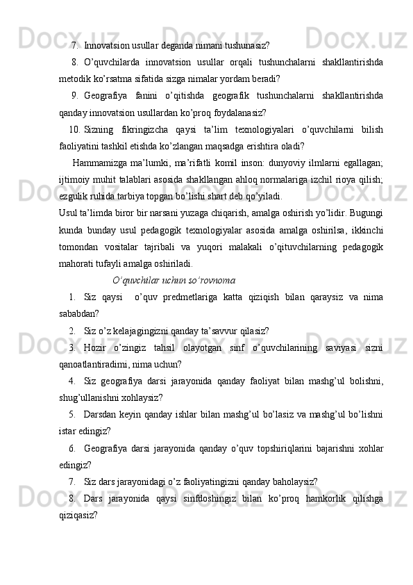 7. Innovatsion usullar deganda nimani tushunasiz?
8. O’quvchilarda   innovatsion   usullar   orqali   tushunchalarni   shakllantirishda
metodik ko’rsatma sifatida sizga nimalar yordam beradi?
9. Geografiya   fanini   o’qitishda   geografik   tushunchalarni   shakllantirishda
qanday innovatsion usullardan ko’proq foydalanasiz?
10. Sizning   fikringizcha   qaysi   ta’lim   texnologiyalari   o’quvchilarni   bilish
faoliyatini tashkil etishda ko’zlangan maqsadga erishtira oladi?
  Hammamizga   ma’lumki,   ma’rifatli   komil   inson:   dunyoviy   ilmlarni   egallagan;
ijtimoiy muhit talablari asosida  shakllangan ahloq normalariga izchil rioya qilish;
ezgulik ruhida tarbiya topgan bo’lishi shart deb qo’yiladi.
Usul ta’limda biror bir narsani yuzaga chiqarish, amalga oshirish yo’lidir. Bugungi
kunda   bunday   usul   pedagogik   texnologiyalar   asosida   amalga   oshirilsa,   ikkinchi
tomondan   vositalar   tajribali   va   yuqori   malakali   o’qituvchilarning   pedagogik
mahorati tufayli amalga oshiriladi.
                       O’quvchilar uchun so’rovnoma
1. Siz   qaysi     o’quv   predmetlariga   katta   qiziqish   bilan   qaraysiz   va   nima
sababdan?
2. Siz o’z kelajagingizni qanday ta’savvur qilasiz?
3. Hozir   o’zingiz   tahsil   olayotgan   sinf   o’quvchilarining   saviyasi   sizni
qanoatlantiradimi, nima uchun?
4. Siz   geografiya   darsi   jarayonida   qanday   faoliyat   bilan   mashg’ul   bolishni,
shug’ullanishni xohlaysiz?
5. Darsdan keyin qanday ishlar bilan mashg’ul bo’lasiz  va mashg’ul  bo’lishni
istar edingiz?
6. Geografiya   darsi   jarayonida   qanday   o’quv   topshiriqlarini   bajarishni   xohlar
edingiz?
7. Siz dars jarayonidagi o’z faoliyatingizni qanday baholaysiz?
8. Dars   jarayonida   qaysi   sinfdoshingiz   bilan   ko’proq   hamkorlik   qilishga
qiziqasiz? 