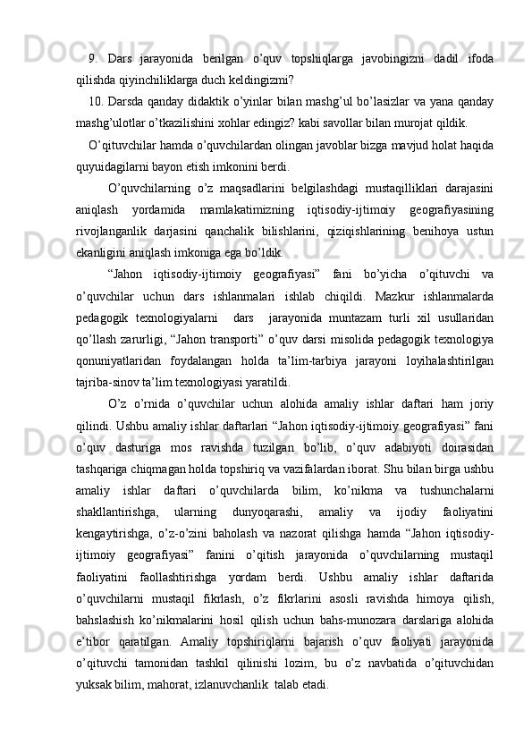 9. Dars   jarayonida   berilgan   o’quv   topshiqlarga   javobingizni   dadil   ifoda
qilishda qiyinchiliklarga duch keldingizmi?
10. Darsda qanday didaktik o’yinlar bilan mashg’ul bo’lasizlar  va yana qanday
mashg’ulotlar o’tkazilishini xohlar edingiz? kabi savollar bilan murojat qildik.
O’qituvchilar hamda o’quvchilardan olingan javoblar bizga mavjud holat haqida
quyuidagilarni bayon etish imkonini berdi. 
O’quvchilarning   o’z   maqsadlarini   belgilashdagi   mustaqilliklari   darajasini
aniqlash   yordamida   mamlakatimizning   iqtisodiy-ijtimoiy   geografiyasining
rivojlanganlik   darjasini   qanchalik   bilishlarini,   qiziqishlarining   benihoya   ustun
ekanligini aniqlash imkoniga ega bo’ldik.
“Jahon   iqtisodiy-ijtimoiy   geografiyasi”   fani   bo’yicha   o’qituvchi   va
o’quvchilar   uchun   dars   ishlanmalari   ishlab   chiqildi.   Mazkur   ishlanmalarda
pedagogik   texnologiyalarni     dars     jarayonida   muntazam   turli   xil   usullaridan
qo’llash   zarurligi,  “Jahon   transporti”   o’quv   darsi   misolida   pedagogik   texnologiya
qonuniyatlaridan   foydalangan   holda   ta’lim-tarbiya   jarayoni   loyihalashtirilgan
tajriba-sinov ta’lim texnologiyasi yaratildi.
O’z   o’rnida   o’quvchilar   uchun   alohida   amaliy   ishlar   daftari   ham   joriy
qilindi. Ushbu amaliy ishlar daftarlari “Jahon iqtisodiy-ijtimoiy geografiyasi” fani
o’quv   dasturiga   mos   ravishda   tuzilgan   bo’lib,   o’quv   adabiyoti   doirasidan
tashqariga chiqmagan holda topshiriq va vazifalardan iborat. Shu bilan birga ushbu
amaliy   ishlar   daftari   o’quvchilarda   bilim,   ko’nikma   va   tushunchalarni
shakllantirishga,   ularning   dunyoqarashi,   amaliy   va   ijodiy   faoliyatini
kengaytirishga,   o’z-o’zini   baholash   va   nazorat   qilishga   hamda   “Jahon   iqtisodiy-
ijtimoiy   geografiyasi”   fanini   o’qitish   jarayonida   o’quvchilarning   mustaqil
faoliyatini   faollashtirishga   yordam   berdi.   Ushbu   amaliy   ishlar   daftarida
o’quvchilarni   mustaqil   fikrlash,   o’z   fikrlarini   asosli   ravishda   himoya   qilish,
bahslashish   ko’nikmalarini   hosil   qilish   uchun   bahs-munozara   darslariga   alohida
e’tibor   qaratilgan.   Amaliy   topshiriqlarni   bajarish   o’quv   faoliyati   jarayonida
o’qituvchi   tamonidan   tashkil   qilinishi   lozim,   bu   o’z   navbatida   o’qituvchidan
yuksak bilim, mahorat, izlanuvchanlik  talab etadi. 