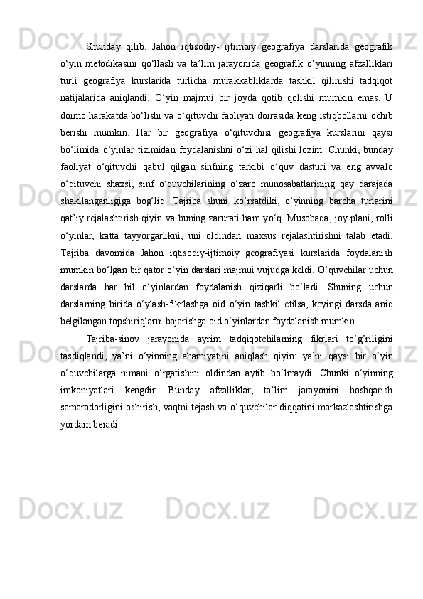 Shunday   qilib,   Jahon   iqtisodiy-   ijtimoiy   geografiya   darslarida   geografik
о ‘yin   metodikasini   q о ‘llash   va   ta’lim   jarayonida   geografik   о ‘yinning   afzalliklari
turli   geografiya   kurslarida   turlicha   murakkabliklarda   tashkil   qilinishi   tadqiqot
natijalarida   aniqlandi.   О ‘yin   majmui   bir   joyda   qotib   qolishi   mumkin   emas.   U
doimo harakatda b о ‘lishi va   о ‘qituvchi faoliyati doirasida keng istiqbollarni ochib
berishi   mumkin.   Har   bir   geografiya   о ‘qituvchisi   geografiya   kurslarini   qaysi
b о ‘limida   о ‘yinlar  tizimidan  foydalanishni   о ‘zi   hal   qilishi  lozim.  Chunki, bunday
faoliyat   о ‘qituvchi   qabul   qilgan   sinfning   tarkibi   о ‘quv   dasturi   va   eng   avvalo
о ‘qituvchi   shaxsi ,   sinf   о ‘quvchilarining   о ‘zaro   munosabatlarining   qay   darajada
shakllanganligiga   bog‘liq.   Tajriba   shuni   k о ‘rsatdiki,   о ‘yinning   barcha   turlarini
qat’iy rejalashtirish qiyin va buning zarurati ham y о ‘q. Musobaqa, joy plani, rolli
о ‘yinlar,   katta   tayyorgarlikni,   uni   oldindan   maxsus   rejalashtirishni   talab   etadi.
Tajriba   davomida   Jahon   iqtisodiy-ijtimoiy   geografiyasi   kurslarida   foydalanish
mumkin b о ‘lgan bir qator  о ‘yin darslari majmui vujudga keldi.  О ‘quvchilar uchun
darslarda   har   hil   о ‘yinlardan   foydalanish   qiziqarli   b о ‘ladi.   Shuning   uchun
darslarning   birida   о ‘ylash-fikrlashga   oid   о ‘yin   tashkil   etilsa,   keyingi   darsda   aniq
belgilangan topshiriqlarni bajarishga oid  о ‘yinlardan foydalanish mumkin.
   Tajriba-sinov   jarayonida   ayrim   tadqiqotchilarning   fikrlari   to’g’riligini
tasdiqlandi,   ya’ni   о ‘yinning   ahamiyatini   aniqlash   qiyin:   ya’ni   qaysi   bir   о ‘yin
о ‘quvchilarga   nimani   о ‘rgatishini   oldindan   aytib   b о ‘lmaydi.   Chunki   о ‘yinning
imkoniyatlari   kengdir.   Bunday   afzalliklar,   ta’lim   jarayonini   boshqarish
samaradorligini oshirish, vaqtni tejash va   о ‘quvchilar diqqatini markazlashtirishga
yordam beradi. 