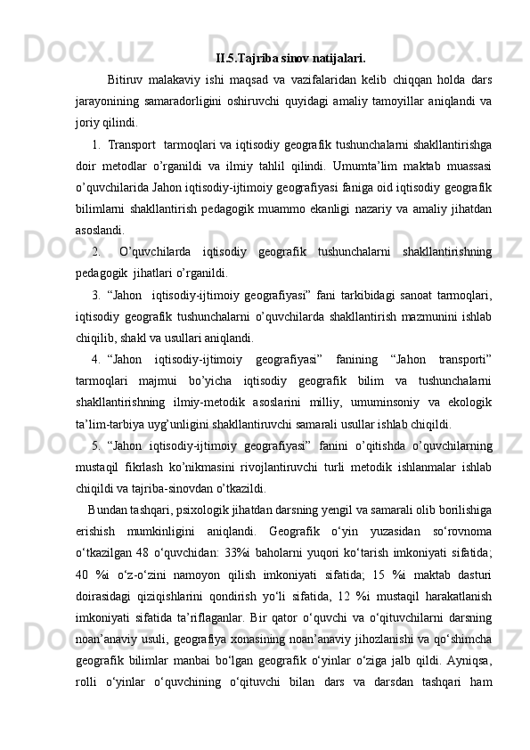 II.5.Tajriba sinov natijalari.
  Bitiruv   malakaviy   ishi   maqsad   va   vazifalaridan   kelib   chiqqan   holda   dars
jarayonining   samaradorligini   oshiruvchi   quyidagi   amaliy   tamoyillar   aniqlandi   va
joriy qilindi. 
1. Transport   tarmoqlari va iqtisodiy geografik tushunchalarni shakllantirishga
doir   metodlar   o’rganildi   va   ilmiy   tahlil   qilindi.   Umumta’lim   maktab   muassasi
o’quvchilarida Jahon iqtisodiy-ijtimoiy geografiyasi faniga oid iqtisodiy geografik
bilimlarni   shakllantirish   pedagogik   muammo   ekanligi   nazariy   va   amaliy   jihatdan
asoslandi.
2.   O’quvchilarda   iqtisodiy   geografik   tushunchalarni   shakllantirishning
pedagogik  jihatlari o’rganildi.
3. “Jahon     iqtisodiy-ijtimoiy   geografiyasi”   fani   tarkibidagi   sanoat   tarmoqlari,
iqtisodiy   geografik   tushunchalarni   o’quvchilarda   shakllantirish   mazmunini   ishlab
chiqilib, shakl va usullari aniqlandi.
4. “Jahon   iqtisodiy-ijtimoiy   geografiyasi”   fanining   “Jahon   transporti”
tarmoqlari   majmui   bo’yicha   iqtisodiy   geografik   bilim   va   tushunchalarni
shakllantirishning   ilmiy-metodik   asoslarini   milliy,   umuminsoniy   va   ekologik
ta’lim-tarbiya uyg’unligini shakllantiruvchi samarali usullar ishlab chiqildi. 
5. “Jahon   iqtisodiy-ijtimoiy   geografiyasi”   fanini   o’qitishda   o’quvchilarning
mustaqil   fikrlash   ko’nikmasini   rivojlantiruvchi   turli   metodik   ishlanmalar   ishlab
chiqildi va tajriba-sinovdan o’tkazildi.
Bundan tashqari, psixologik jihatdan darsning yengil va samarali olib borilishiga
erishish   mumkinligini   aniqlandi.   Geografik   о‘yin   yuzasidan   sо‘rovnoma
о‘tkazilgan   48   о‘quvchidan:   33%i   baholarni   yuqori   kо‘tarish   imkoniyati   sifatida;
40   %i   о‘z-о‘zini   namoyon   qilish   imkoniyati   sifatida;   15   %i   maktab   dasturi
doirasidagi   qiziqishlarini   qondirish   yо‘li   sifatida,   12   %i   mustaqil   harakatlanish
imkoniyati   sifatida   ta’riflaganlar.   Bir   qator   о‘quvchi   va   о‘qituvchilarni   darsning
noan’anaviy usuli, geografiya xonasining noan’anaviy jihozlanishi va qо‘shimcha
geografik   bilimlar   manbai   bо‘lgan   geografik   о‘yinlar   о‘ziga   jalb   qildi.   Ayniqsa,
rolli   о‘yinlar   о‘quvchining   о‘qituvchi   bilan   dars   va   darsdan   tashqari   ham 
