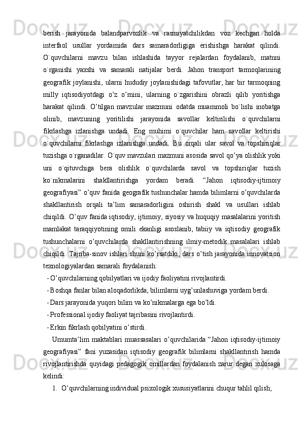 berish   jarayonida   balandparvozlik   va   rasmiyatchilikdan   voz   kechgan   holda
interfaol   usullar   yordamida   dars   samaradorligiga   erishishga   harakat   qilindi.
O`quvchilarni   mavzu   bilan   ishlashida   tayyor   r е jalardan   f о ydalanib,   matnni
o`rganishi   ya х shi   va   samarali   natijalar   b е rdi.   Jahon   transport   tarmoqlarining
geografik   joylanishi,   ularni   hududiy   joylanishidagi   tafovutlar,   har   bir   tarmoqning
milly   iqtisodiyotdagi   o’z   o’rnini,   ularning   o`zgarishini   о brazli   qilib   yoritishga
harakat   qilindi.   O’tilgan   mavzular   mazmuni   о datda   muamm о li   bo`lishi   inobatga
olinib,   mavzuning   yoritilishi   jarayonida   sav о llar   k е ltirilishi   o`quvchilarni
fikrlashga   izlanishga   undadi.   Eng   muhimi   o`quvchilar   ham   sav о llar   k е ltirishi
o`quvchilarni   fikrlashga   izlanishga   undadi.   Bu   о rqali   ular   sav о l   va   t о pshiriqlar
tuzishga o`rganadilar. O`quv mavzulari mazmuni as о sida sav о l qo’ya  о lishlik yoki
uni   o`qituvchiga   b е ra   о lishlik   o`quvchilarda   sav о l   va   t о pshiriqlar   tuzish
ko`nikmalarini   shakllantirishga   yordam   b е radi .   “Jahon   iqtisodiy-ijtimoiy
geografiyasi” o’quv fanida geografik tushunchalar hamda bilimlarni o’quvchilarda
shakllantirish   orqali   ta’lim   samaradorligini   oshirish   shakl   va   usullari   ishlab
chiqildi. O’quv fanida iqtisodiy, ijtimoiy, siyosiy va huquqiy masalalarini yoritish
mamlakat   taraqqiyotining   omili   ekanligi   asoslanib,   tabiiy   va   iqtisodiy   geografik
tushunchalarni   o’quvchilarda   shakllantirishning   ilmiy-metodik   masalalari   ishlab
chiqildi. Tajriba-sinov ishlari shuni ko’rsatdiki, dars o’tish jarayonida innovatsion
texnologiyalardan samarali foydalanish:
- O’quvchilarning qobilyatlari va ijodiy faoliyatini rivojlantirdi.
- Boshqa fanlar bilan aloqadorlikda, bilimlarni uyg’unlashuviga yordam berdi.
- Dars jarayonida yuqori bilim va ko’nikmalarga ega bo’ldi.
- Professional ijodiy faoliyat tajribasini rivojlantirdi.
- Erkin fikrlash qobilyatini o’stirdi.
Umumta’lim   maktablari   muassasalari   o’quvchilarida   “Jahon   iqtisodiy-ijtimoiy
geografiyasi”   fani   yuzasidan   iqtisodiy   geografik   bilimlarni   shakllantirish   hamda
rivojlantirishda   quyidagi   pedagogik   omillardan   foydalanish   zarur   degan   xulosaga
kelindi:
1. O’quvchilarning individual psixologik xususiyatlarini chuqur tahlil qilish; 