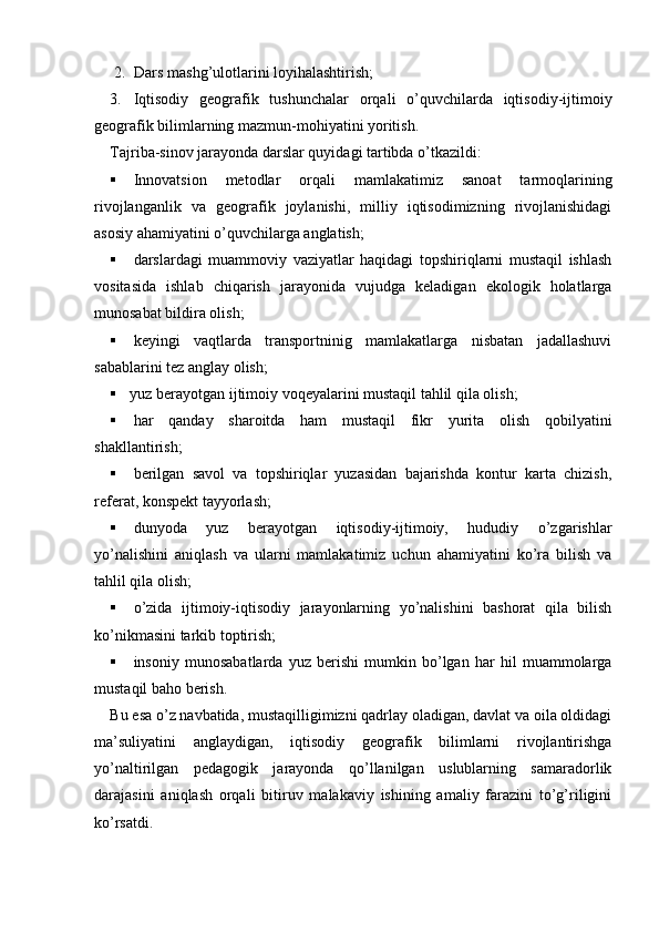 2. Dars mashg’ulotlarini loyihalashtirish;
3. Iqtisodiy   geografik   tushunchalar   orqali   o’quvchilarda   iqtisodiy-ijtimoiy
geografik bilimlarning mazmun-mohiyatini yoritish.
Tajriba-sinov jarayonda darslar quyidagi tartibda o’tkazildi:
 Innovatsion   metodlar   orqali   mamlakatimiz   sanoat   tarmoqlarining
rivojlanganlik   va   geografik   joylanishi,   milliy   iqtisodimizning   rivojlanishidagi
asosiy ahamiyatini o’quvchilarga anglatish;
 darslardagi   muammoviy   vaziyatlar   haqidagi   topshiriqlarni   mustaqil   ishlash
vositasida   ishlab   chiqarish   jarayonida   vujudga   keladigan   ekologik   holatlarga
munosabat bildira olish;
 keyingi   vaqtlarda   transportninig   mamlakatlarga   nisbatan   jadallashuvi
sabablarini tez anglay olish;
 yuz berayotgan ijtimoiy voqeyalarini mustaqil tahlil qila olish; 
 har   qanday   sharoitda   ham   mustaqil   fikr   yurita   olish   qobilyatini
shakllantirish;
 berilgan   savol   va   topshiriqlar   yuzasidan   bajarishda   kontur   karta   chizish,
referat, konspekt tayyorlash;
 dunyoda   yuz   berayotgan   iqtisodiy-ijtimoiy,   hududiy   o’zgarishlar
yo’nalishini   aniqlash   va   ularni   mamlakatimiz   uchun   ahamiyatini   ko’ra   bilish   va
tahlil qila olish;
 o’zida   ijtimoiy-iqtisodiy   jarayonlarning   yo’nalishini   bashorat   qila   bilish
ko’nikmasini tarkib toptirish;
 insoniy   munosabatlarda   yuz   berishi   mumkin   bo’lgan   har   hil   muammolarga
mustaqil baho berish.
Bu esa o’z navbatida, mustaqilligimizni qadrlay oladigan, davlat va oila oldidagi
ma’suliyatini   anglaydigan,   iqtisodiy   geografik   bilimlarni   rivojlantirishga
yo’naltirilgan   pedagogik   jarayonda   qo’llanilgan   uslublarning   samaradorlik
darajasini   aniqlash   orqali   bitiruv   malakaviy   ishining   amaliy   farazini   to’g’riligini
ko’rsatdi. 
