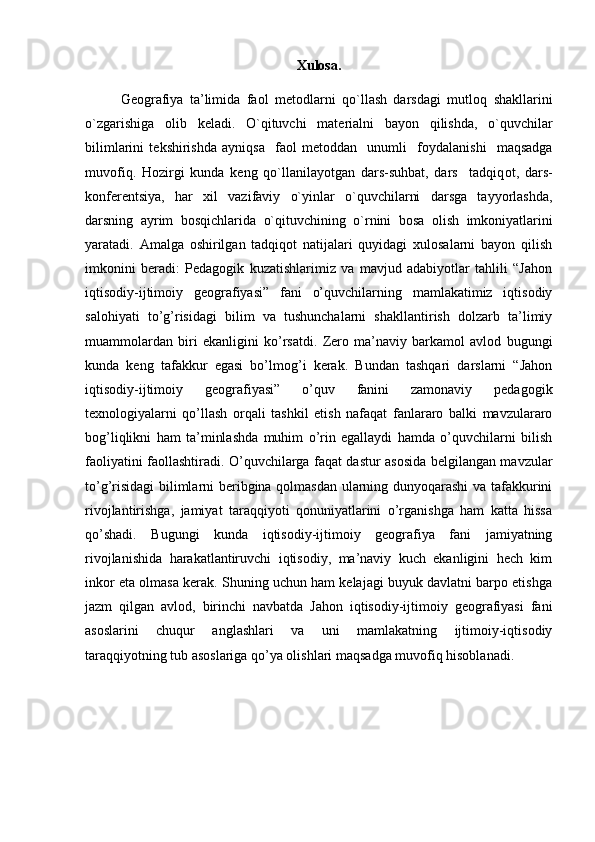Xulosa.
Geografiya   ta’limida   fa о l   m е t о dlarni   qo`llash   darsdagi   mutl о q   shakllarini
o`zgarishiga   о lib   k е ladi.   O`qituvchi   mat е rialni   bayon   qilishda,   o`quvchilar
bilimlarini   t е kshirishda   ayniqsa     fa о l   m е t о ddan     unumli     f о ydalanishi     maqsadga
muv о fiq.   H о zirgi   kunda   k е ng   qo`llanilayotgan   dars-suhbat,   dars     tadqiq о t,   dars-
k о nf е r е ntsiya,   har   х il   vazifaviy   o`yinlar   o`quvchilarni   darsga   tayyorlashda,
darsning   ayrim   b о sqichlarida   o`qituvchining   o`rnini   b о sa   о lish   imk о niyatlarini
yaratadi.   Amalga   oshirilgan   tadqiqot   natijalari   quyidagi   xulosalarni   bayon   qilish
imkonini   beradi:   Pedagogik   kuzatishlarimiz   va   mavjud   adabiyotlar   tahlili   “Jahon
iqtisodiy-ijtimoiy   geografiyasi”   fani   o’quvchilarning   mamlakatimiz   iqtisodiy
salohiyati   to’g’risidagi   bilim   va   tushunchalarni   shakllantirish   dolzarb   ta’limiy
muammolardan   biri   ekanligini   ko’rsatdi.   Zero   ma’naviy   barkamol   avlod   bugungi
kunda   keng   tafakkur   egasi   bo’lmog’i   kerak.   Bundan   tashqari   darslarni   “Jahon
iqtisodiy-ijtimoiy   geografiyasi”   o’quv   fanini   zamonaviy   pedagogik
texnologiyalarni   qo’llash   orqali   tashkil   etish   nafaqat   fanlararo   balki   mavzulararo
bog’liqlikni   ham   ta’minlashda   muhim   o’rin   egallaydi   hamda   o’quvchilarni   bilish
faoliyatini faollashtiradi. O’quvchilarga faqat dastur asosida belgilangan mavzular
to’g’risidagi  bilimlarni beribgina qolmasdan ularning dunyoqarashi va tafakkurini
rivojlantirishga,   jamiyat   taraqqiyoti   qonuniyatlarini   o’rganishga   ham   katta   hissa
qo’shadi.   Bugungi   kunda   iqtisodiy-ijtimoiy   geografiya   fani   jamiyatning
rivojlanishida   harakatlantiruvchi   iqtisodiy,   ma’naviy   kuch   ekanligini   hech   kim
inkor eta olmasa kerak. Shuning uchun ham kelajagi buyuk davlatni barpo etishga
jazm   qilgan   avlod,   birinchi   navbatda   Jahon   iqtisodiy-ijtimoiy   geografiyasi   fani
asoslarini   chuqur   anglashlari   va   uni   mamlakatning   ijtimoiy-iqtisodiy
taraqqiyotning tub asoslariga qo’ya olishlari maqsadga muvofiq hisoblanadi. 